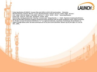 Product Specifications XP-2030 XP- Crossover Plate, joins 23/8 in to 31/2 in OD round members Dimensions
Mounting Diameter, maximum 88.9 mm | 3 1/2 in Mounting Diameter, minimum 60.3 mm | 2 3/8 in Height 76.2 mm |
3.0 in Length 254.0 mm Weight 4.5 kg Width 254.0 mm | | 10.0 in 10.0 lb | 10.0 in General Specifications
Product Type Clamp set Tower Taper Nontapered Includes Plates
Material Type Hot dip galvanized steel Mounting Crossover plate Package Quantity 1 | Ubolts Regulatory Compliance/Certifications
Agency ISO 9001:2008 Classification Designed, manufactured and/or distributed under this quality management system ©2015 CommScope,
Inc. All rights reserved. All trademarks identified by ® or ™ are registered trademarks, respectively, of CommScope. All specifications are
subject to change without notice. See www.commscope.com for the most current information. Revised: July 26, 2013 page 1 of 1 June 29,
2015 _x000C_
 