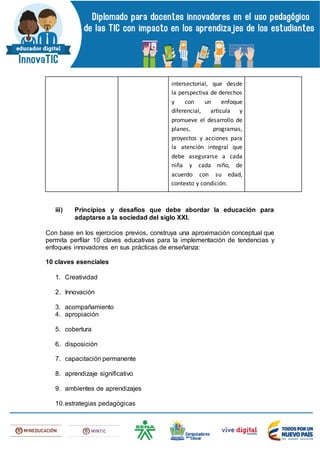 intersectorial, que desde
la perspectiva de derechos
y con un enfoque
diferencial, articula y
promueve el desarrollo de
planes, programas,
proyectos y acciones para
la atención integral que
debe asegurarse a cada
niña y cada niño, de
acuerdo con su edad,
contexto y condición.
iii) Principios y desafíos que debe abordar la educación para
adaptarse a la sociedad del siglo XXI.
Con base en los ejercicios previos, construya una aproximación conceptual que
permita perfilar 10 claves educativas para la implementación de tendencias y
enfoques innovadores en sus prácticas de enseñanza:
10 claves esenciales
1. Creatividad
2. Innovación
3. acompañamiento
4. apropiación
5. cobertura
6. disposición
7. capacitación permanente
8. aprendizaje significativo
9. ambientes de aprendizajes
10.estrategias pedagógicas
 