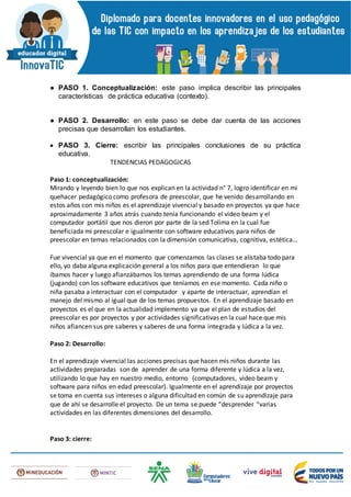 ● PASO 1. Conceptualización: este paso implica describir las principales
características de práctica educativa (contexto).
● PASO 2. Desarrollo: en este paso se debe dar cuenta de las acciones
precisas que desarrollan los estudiantes.
 PASO 3. Cierre: escribir las principales conclusiones de su práctica
educativa.
TENDENCIAS PEDAGOGICAS
Paso 1: conceptualización:
Mirando y leyendo bien lo que nos explican en la actividad n° 7, logro identificar en mi
quehacer pedagógico como profesora de preescolar, que he venido desarrollando en
estos años con mis niños es el aprendizaje vivencial y basado en proyectos ya que hace
aproximadamente 3 años atrás cuando tenía funcionando el video beam y el
computador portátil que nos dieron por parte de la sed Tolima en la cual fue
beneficiada mi preescolar e igualmente con software educativos para niños de
preescolar en temas relacionados con la dimensión comunicativa, cognitiva, estética…
Fue vivencial ya que en el momento que comenzamos las clases se alistaba todo para
ello, yo daba alguna explicación general a los niños para que entendieran lo que
íbamos hacer y luego afianzábamos los temas aprendiendo de una forma lúdica
(jugando) con los software educativos que teníamos en ese momento. Cada niño o
niña pasaba a interactuar con el computador y aparte de interactuar, aprendían el
manejo del mismo al igual que de los temas propuestos. En el aprendizaje basado en
proyectos es el que en la actualidad implemento ya que el plan de estudios del
preescolar es por proyectos y por actividades significativas en la cual hace que mis
niños afiancen sus pre saberes y saberes de una forma integrada y lúdica a la vez.
Paso 2: Desarrollo:
En el aprendizaje vivencial las acciones precisas que hacen mis niños durante las
actividades preparadas son de aprender de una forma diferente y lúdica a la vez,
utilizando lo que hay en nuestro medio, entorno (computadores, video beam y
software para niños en edad preescolar). Igualmente en el aprendizaje por proyectos
se toma en cuenta sus intereses o alguna dificultad en común de su aprendizaje para
que de ahí se desarrolle el proyecto. De un tema se puede “desprender “varias
actividades en las diferentes dimensiones del desarrollo.
Paso 3: cierre:
 