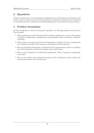M¨alardalen University Master Thesis
3 Hypothesis
Adaptive beamforming can be extended from handling static to mobile nodes in an ultrasonic based
acoustic point to point network by utilizing localization techniques. By doing this, the robustness
in communication will be increased by preventing degradation in the direction of beam forming.
4 Problem formulation
In order to implement a system for testing the hypothesis, the following problems and tasks have
been identiﬁed.
1. Make speciﬁcations and then develop or ﬁnd a hardware platform that can solve the problems
of adaptive beamforming, communication and localization based on ultrasonic transducer
technology.
2. Find suitable communication protocols and modulation techniques in terms of implementa-
tion complexity and data rates, focusing on the physical and data link layer.
3. How can localization functionality be integrated in the communication system in an eﬃcient
way while keeping the overhead of navigation data transfer down?
4. How can the localization be modeled and implemented. What is required to continuously
track nodes?
5. How can the adaptive beam forming be integrated with a localization system to direct the
beam forming towards the receiving node?
10
 