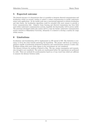 M¨alardalen University Master Thesis
5 Expected outcome
The desired outcome is to demonstrate that it is possible to integrate directed communication and
localization within an acoustic modem to achieve a robust communication in mobile underwater
sensor node applications. As the mobile node uses a conventional approach to robotics localization
and data fusion, the localization algorithms could be extended with more sensors to provide a
better communication link. Adaptive beam forming and directed transmission has been little
used within underwater communication systems, hopefully the functionality will be proven useful.
The prototype developed within this system will be a base for further underwater communication
system research at M¨alardalens University, ultimately it is desired to develop a modem for usage
within swarms.
6 Limitations
Localization and beamforming will be implemented on 2D instead of 3D. The limitation is nec-
essary to focus the work towards answering the hypothesis. The project will focus on creating a
platform capable of performing integrated localization and communication between 2 nodes only.
Problems arising when more nodes appear in the environment are not considered.
The distance between the modems is limited to 25m. The size, energy consumption and transmis-
sion strength is not considered. The nodes are synchronized before the experiments are performed
by cable. There are methods for synchronization based on a 2 way travel time which are suﬃcient
to measure the distance between nodes.
11
 