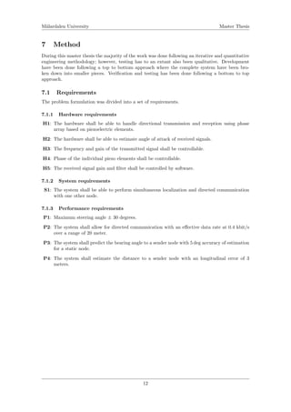 M¨alardalen University Master Thesis
7 Method
During this master thesis the majority of the work was done following an iterative and quantitative
engineering methodology; however, testing has to an extant also been qualitative. Development
have been done following a top to bottom approach where the complete system have been bro-
ken down into smaller pieces. Veriﬁcation and testing has been done following a bottom to top
approach.
7.1 Requirements
The problem formulation was divided into a set of requirements.
7.1.1 Hardware requirements
H1: The hardware shall be able to handle directional transmission and reception using phase
array based on piezoelectric elements.
H2: The hardware shall be able to estimate angle of attack of received signals.
H3: The frequency and gain of the transmitted signal shall be controllable.
H4: Phase of the individual piezo elements shall be controllable.
H5: The received signal gain and ﬁlter shall be controlled by software.
7.1.2 System requirements
S1: The system shall be able to perform simultaneous localization and directed communication
with one other node.
7.1.3 Performance requirements
P1: Maximum steering angle ± 30 degrees.
P2: The system shall allow for directed communication with an eﬀective data rate at 0.4 kbit/s
over a range of 20 meter.
P3: The system shall predict the bearing angle to a sender node with 5 deg accuracy of estimation
for a static node.
P4: The system shall estimate the distance to a sender node with an longitudinal error of 3
meters.
12
 