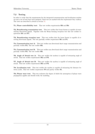 M¨alardalen University Master Thesis
7.2 Testing
In order to verify that the requirements for the integrated communication and localization modem
are met a set of tests have been designed. Each test are marked with the requirement they conﬁrm.
The tests are described in detail in section 11.
T1, Phase controllability test: This test veriﬁes requirements H3 and H4.
T2, Beamforming transmission test: This test veriﬁes that beam former is capable of trans-
mitting directional signals. Together with the Beam forming reception test this test veriﬁes re-
quirement H1 and P1.
T3, Beamforming reception test: This test veriﬁes that the beam former is capable of re-
ceiving directional signals. The test partially veriﬁes requirement H1 and P1.
T4, Communication test A: This test veriﬁes non directional short range communication and
partially veriﬁes P2. The test veriﬁes H5.
T5, Communication test B: This test veriﬁes non directional short range communication and
partially veriﬁes P2. The test veriﬁes H5.
T6, Angle of Attack test A: This test veriﬁes the modem is capable of estimating angle of
attack. This test veriﬁes requirements H2 and P3.
T7, Angle of Attack test B: This test veriﬁes the modem is capable of estimating angle of
attack. This test veriﬁes requirements H2 and P3.
T8, Localization test: This test veriﬁes the modem is capable of estimating the distance be-
tween nodes. This test veriﬁes requirement P4 and partly veriﬁes S1.
T9, Planar wave test: This test evaluates the degree of which the assumption of planar wave
propagation applies and should verify the modeling.
13
 