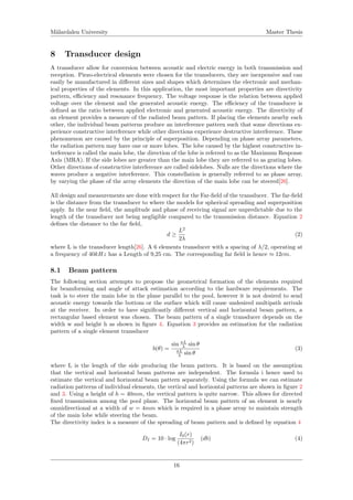 M¨alardalen University Master Thesis
8 Transducer design
A transducer allow for conversion between acoustic and electric energy in both transmission and
reception. Piezo-electrical elements were chosen for the transducers, they are inexpensive and can
easily be manufactured in diﬀerent sizes and shapes which determines the electronic and mechan-
ical properties of the elements. In this application, the most important properties are directivity
pattern, eﬃciency and resonance frequency. The voltage response is the relation between applied
voltage over the element and the generated acoustic energy. The eﬃciency of the transducer is
deﬁned as the ratio between applied electronic and generated acoustic energy. The directivity of
an element provides a measure of the radiated beam pattern. If placing the elements nearby each
other, the individual beam patterns produce an interference pattern such that some directions ex-
perience constructive interference while other directions experience destructive interference. These
phenomenon are caused by the principle of superposition. Depending on phase array parameters,
the radiation pattern may have one or more lobes. The lobe caused by the highest constructive in-
terference is called the main lobe, the direction of the lobe is referred to as the Maximum Response
Axis (MRA). If the side lobes are greater than the main lobe they are referred to as grating lobes.
Other directions of constructive interference are called sidelobes. Nulls are the directions where the
waves produce a negative interference. This constellation is generally referred to as phase array,
by varying the phase of the array elements the direction of the main lobe can be steered[26].
All design and measurements are done with respect for the Far-ﬁeld of the transducer. The far-ﬁeld
is the distance from the transducer to where the models for spherical spreading and superposition
apply. In the near ﬁeld, the amplitude and phase of receiving signal are unpredictable due to the
length of the transducer not being negligible compared to the transmission distance. Equation 2
deﬁnes the distance to the far ﬁeld,
d ≥
L2
2λ
(2)
where L is the transducer length[26]. A 6 elements transducer with a spacing of λ/2, operating at
a frequency of 40kHz has a Length of 9,25 cm. The corresponding far ﬁeld is hence ≈ 12cm.
8.1 Beam pattern
The following section attempts to propose the geometrical formation of the elements required
for beamforming and angle of attack estimation according to the hardware requirements. The
task is to steer the main lobe in the plane parallel to the pool, however it is not desired to send
acoustic energy towards the bottom or the surface which will cause undesired multipath arrivals
at the receiver. In order to have signiﬁcantly diﬀerent vertical and horizontal beam pattern, a
rectangular based element was chosen. The beam pattern of a single transducer depends on the
width w and height h as shown in ﬁgure 4. Equation 3 provides an estimation for the radiation
pattern of a single element transducer
b(θ) =
sin πL
λ sin θ
πL
λ sin θ
(3)
where L is the length of the side producing the beam pattern. It is based on the assumption
that the vertical and horizontal beam patterns are independent. The formula i hence used to
estimate the vertical and horizontal beam pattern separately. Using the formula we can estimate
radiation patterns of individual elements, the vertical and horizontal patterns are shown in ﬁgure 2
and 3. Using a height of h = 40mm, the vertical pattern is quite narrow. This allows for directed
ﬁxed transmission among the pool plane. The horizontal beam pattern of an element is nearly
omnidirectional at a width of w = 4mm which is required in a phase array to maintain strength
of the main lobe while steering the beam.
The directivity index is a measure of the spreading of beam pattern and is deﬁned by equation 4
DI = 10 · log
I0(r)
(4πr2)
(db) (4)
16
 