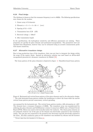 M¨alardalen University Master Thesis
8.2.6 Final design
The thickness is chosen so that the resonance frequency is set to 40kHz. The following speciﬁcations
were chosen for the modem.
1. Linear array of 6 elements
2. Element w × h × t = 4 × 40 × t (mm)
3. Spacing of kλ = 0.5λ
4. Transmission loss of 29 (dB)
5. Received voltage > 100mV
6. 20m transmission length
In the speciﬁcations, the hydrophone sensitivity and eﬃciency parameters are missing. These
properties are speciﬁc for piezo element and mechanical encapsulation. The parameters were not
speciﬁed from DeepVision, however they can be estimated using an acoustic measurement probe
with known sensitivity.
8.2.7 Alternative transducer design
Due to long production time of the transducer, there was not time to integrate the design within
the scope of the master thesis. Instead an alternative solution was used based on oﬀ-the-shelf
encapsulated piezoelectric ultrasonic transducers by Ekhult [29].
The beam pattern of the piezo elements is depicted in ﬁgure 6. Omnidirectional beam pattern
Figure 6: Horizontal and vertical beam pattern of the piezo elements used in the alternative design.
1
. The wide horizontal beam pattern enables the beamformer to direct the beam while the narrow
vertical beam pattern prevent unnecessary vertical spreading.
was assumed for the horizontal axis. The vertical beam pattern reaches a 3db attenuation at ±30o
.
The elements have a resonance frequency of 40kHz. The transducer array was manufactured by
soldering the piezo elements and SubMiniature version A connectors (SMA) onto a Printed Circuit
Board (PCB). Silicon was used to electronically isolate the traducers. The chosen piezo element are
not polarized, however one of the pins on the element was electrically connected to the transducer
casing. The case pin was connected to the ground in the electronics and left electrically exposed to
the water. All other conductive parts on the transducer was insulated by silicone and all excessive
1Picture taken from the datasheet of A-14P20 [29].
20
 