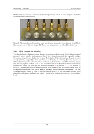 M¨alardalen University Master Thesis
PCB copper was removed. Conductivity test was performed before all tests. Figure 7 shows the
manufactured transducer array.
Figure 7: The manufactured transducer array based on the alternative piezo elements from Ekhult.
Six elements was used in the design. The board was manufactured at M¨alardalen Univeristy.
8.2.8 Piezo element pin mapping
The electrical model of a piezo element does not have a polarity, however the electrical to mechanical
properties have a polarity which causes a high or low voltage to mechanically expand or collapse
the element respectively. During the testing, the polarity of the chosen piezo element does not
correspond to the long and the short pin attached to the casing respectively. The error may not be
of importance in general ultrasonic sensor applications, however the task of beamforming require
high resolution phase control. Two of the elements in the main transducer was mismatched in
polarity and caused the beam pattern according to ﬁgure 29 in section 12.2.1. To account for
the error, the electrical polarity was changed by inverting the driver signal and analog input on
the Field Programmable Gate Array (FPGA) hardware for the two inverted channels. The test
transducer was not tested for polarity. Furthermore the polarity of the test modem lack the multi
channel reconﬁgurable hardware and polarity needs to be implemented correctly on transducer
level.
21
 