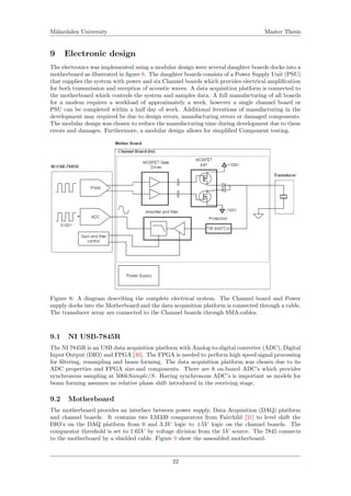 M¨alardalen University Master Thesis
9 Electronic design
The electronics was implemented using a modular design were several daughter boards docks into a
motherboard as illustrated in ﬁgure 8. The daughter boards consists of a Power Supply Unit (PSU)
that supplies the system with power and six Channel boards which provides electrical ampliﬁcation
for both transmission and reception of acoustic waves. A data acquisition platform is connected to
the motherboard which controls the system and samples data. A full manufacturing of all boards
for a modem requires a workload of approximately a week, however a single channel board or
PSU can be completed within a half day of work. Additional iterations of manufacturing in the
development may required be due to design errors, manufacturing errors or damaged components.
The modular design was chosen to reduce the manufacturing time during development due to these
errors and damages. Furthermore, a modular design allows for simpliﬁed Component testing.
Figure 8: A diagram describing the complete electrical system. The Channel board and Power
supply docks into the Motherboard and the data acquisition platform is connected through a cable.
The transducer array are connected to the Channel boards through SMA-cables.
9.1 NI USB-7845R
The NI 7845R is an USB data acquisition platform with Analog-to-digital converter (ADC), Digital
Input Output (DIO) and FPGA [30]. The FPGA is needed to perform high speed signal processing
for ﬁltering, resampling and beam forming. The data acquisition platform was chosen due to its
ADC properties and FPGA size-and components. There are 8 on-board ADC’s which provides
synchronous sampling at 500kSample/S. Having synchronous ADC’s is important as models for
beam forming assumes no relative phase shift introduced in the receiving stage.
9.2 Motherboard
The motherboard provides an interface between power supply, Data Acquisition (DAQ) platform
and channel boards. It contains two LM339 comparators from Fairchild [31] to level shift the
DIO’s on the DAQ platform from 0 and 3.3V logic to ±5V logic on the channel boards. The
comparator threshold is set to 1.65V by voltage division from the 5V source. The 7845 connects
to the motherboard by a shielded cable. Figure 9 show the assembled motherboard.
22
 