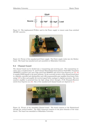 M¨alardalen University Master Thesis
Figure 11: The implemented PI-ﬁlter used in the Power supply to remove noise from switched
DC/DC converter.
Figure 12: Picture of the manufactured Power supply. The Power supply docks into the Mother-
board. The board was manufactured and assembled at M¨alardalen University.
9.4 Channel board
The channel board can be divided into a transmitting and receiving part. The transmitting cir-
cuitry uses a complementary N- and P-channel Metal Oxide Semiconductor Field Eﬀect Transistor
(MOSFET) transistor pair and a high speed dual MOSFET gate driver from Supertex inc [35, 36]
to amplify PWM signals to the piezo elements. In the receiving circuitry of the channel board there
is a digitally controlled anti aliasing ﬁlter and 4-Bit programmable gain ampliﬁer from Linear Tech-
nology [37] to ﬁlter and amplify the received signal before analogue to digital conversion. The very
sensitive ampliﬁer is protected from the high voltage driver through a T/R (Transmit/Receive)
switch from Supertex inc [38]. One of the manufactured channel boards are depicted in 13.
Figure 13: Picture of the assembled Channel board. The board connects to the Motherboard
through the vertical headers. The SMA connectors connects to the piezo elements of the trans-
ducers. The board was assembled at M¨alardalen University.
24
 