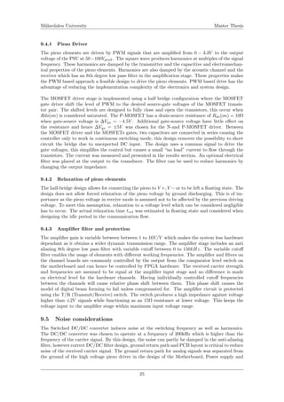 M¨alardalen University Master Thesis
9.4.1 Piezo Driver
The piezo elements are driven by PWM signals that are ampliﬁed from 0 − 3.3V to the output
voltage of the PSU at 50−100Vpeak. The square wave produces harmonics at multiples of the signal
frequency. These harmonics are damped by the transmitter and the capacitive and electromechan-
ical properties of the piezo elements. Harmonics are also damped by the acoustic channel and the
receiver which has an 8th degree low pass ﬁlter in the ampliﬁcation stage. These properties makes
the PWM based approach a feasible design to drive the piezo elements. PWM based drive has the
advantage of reducing the implementation complexity of the electronics and system design.
The MOSFET driver stage is implemented using a half bridge conﬁguration where the MOSFET
gate driver shift the level of PWM to the desired source-gate voltages of the MOSFET transis-
tor pair. The shifted levels are designed to fully close and open the transistors, this occur when
Rds(on) is considered saturated. The P-MOSFET has a drain-source resistance of Rds(on) = 10Ω
when gate-source voltage is ∆Vgs = −4.5V . Additional gate-source voltage have little eﬀect on
the resistance and hence ∆Vgs = ±5V was chosen for the N-and P-MOSFET driver. Between
the MOSFET driver and the MOSFETs gates, two capacitors are connected in series causing the
controller only to work in continuous switching mode, this design removes the possibility to short
circuit the bridge due to unexpected DC input. The design uses a common signal to drive the
gate voltages, this simpliﬁes the control but causes a small “no load” current to ﬂow through the
transistors. The current was measured and presented in the results section. An optional electrical
ﬁlter was placed at the output to the transducer. The ﬁlter can be used to reduce harmonics by
changing the output impedance.
9.4.2 Relaxation of piezo elements
The half-bridge design allows for connecting the piezo to V +, V − or to be left a ﬂoating state. The
design does not allow forced relaxation of the piezo voltage by ground discharging. This is of im-
portance as the piezo voltage in receive mode is assumed not to be aﬀected by the previous driving
voltage. To meet this assumption, relaxation to a voltage level which can be considered negligible
has to occur. The actual relaxation time trel was estimated in ﬂoating state and considered when
designing the idle period in the communication ﬂow.
9.4.3 Ampliﬁer ﬁlter and protection
The ampliﬁer gain is variable between between 1 to 16V/V which makes the system less hardware
dependant as it obtains a wider dynamic transmission range. The ampliﬁer stage includes an anti
aliasing 8th degree low pass ﬁlter with variable cutoﬀ between 0 to 150kHz. The variable cutoﬀ
ﬁlter enables the usage of elements with diﬀerent working frequencies. The ampliﬁer and ﬁlters on
the channel boards are commonly controlled by the output from the comparator level switch on
the motherboard and can hence be controlled by FPGA hardware. The received carrier strength
and frequencies are assumed to be equal at the ampliﬁer input stage and no diﬀerence is made
on electrical level for the hardware channels. Having individually controlled cutoﬀ frequencies
between the channels will cause relative phase shift between them. This phase shift causes the
model of digital beam forming to fail unless compensated for. The ampliﬁer circuit is protected
using the T/R (Transmit/Receive) switch. The switch produces a high impedance against voltage
higher than ±2V signals while functioning as an 15Ω resistance at lower voltage. This keeps the
voltage input to the ampliﬁer stage within maximum input voltage range.
9.5 Noise considerations
The Switched DC/DC converter induces noise at the switching frequency as well as harmonics.
The DC/DC converter was chosen to operate at a frequency of 200kHz which is higher than the
frequency of the carrier signal. By this design, the noise can partly be damped in the anti-aliasing
ﬁlter, however correct DC/DC ﬁlter design, ground return path and PCB layout is critical to reduce
noise of the received carrier signal. The ground return path for analog signals was separated from
the ground of the high voltage piezo driver in the design of the Motherboard, Power supply and
25
 