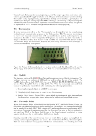 M¨alardalen University Master Thesis
Channel board. Early experiments during design showed that proper separation could reduce noise
between ground and ±5V supply by a factor of 10. The goal of the motherboard layout was to keep
the sensitive analog signal processing separated from the high power circuitry. A ground plane was
used to shield the signal traces going to the ADC. Filtering of low frequency EMI (Electromagnetic
Interference) such as 50Hz noise from light bulbs was not included in electronics design but optional
to implement on FPGA hardware using Hardware Description Language (HDL).
9.6 Test modem
A second modem, referred to as the “Test modem”, was developed to test the beam forming,
localization and communication program on the Main modem. The Test modem was designed
to receive and transmit communication with an omnidirectional pattern and not perform any
localization. In order to reduce complexity of the project the modem was kept very similar in
design to the Main modem. Both channel boards and PSU was compatible with the test modem.
The modular design was maintained, however the phase array constellation was rearranged to
provide omnidirectional beam pattern.
Figure 14: Picture of the manufactured test modem motherboard. Six Channel boards and the
Power supply docks into the motherboard. The PCB was assembled at M¨alardalen University.
9.6.1 MyRIO
The hardware platform MyRIO [39] from National Instruments was used for the test modem. The
hardware platform was available at MDH and was used to reduce the cost of the project. The
MyRIO platform has a single ADC which can run at 500kS/S. The MyRIO FPGA is integrated
into the Xilinx Zynq-7010 System on Chip (SoC). The FPGA has just enough slices and block
Memory to perform the required tests after performing the following optimizations.
1. Removing front panel objects in labVIEW to save space
2. Using just enough long queues on target to save block memory
3. Shorten Direct Memory Access (DMA) queues which are implemented using slices and pass
the element into target-scoped queues which can be implemented using block memory
9.6.2 Electronics design
As the Main modem design required multiple synchronous ADC’s and digital beam forming, the
electronics was redesigned to sum the analog signals from the ampliﬁers into a single channel which
can be sampled by a single ADC. With a single ADC, and needs of expensive synchronous ADC’s
are removed. Summing the signals assumes that the elements of the array in the test modem does
not experience TDoA to the degree that the sum of the channels signals is subjected to strong
negative interference due to relative phase shift between signals.
Summing sinusoids of the same frequency causes a result shifted in phase and amplitude de-
pending on the original amplitudes and phases. For small values of TDoAs, the relative phase
shifts are small and causes strong positive interference near maximum. The resulting phase shift
26
 