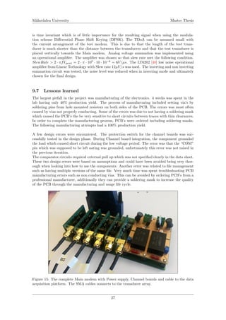 M¨alardalen University Master Thesis
is time invariant which is of little importance for the resulting signal when using the modula-
tion scheme Diﬀerential Phase Shift Keying (DPSK). The TDoA can be assumed small with
the current arrangement of the test modem. This is due to that the length of the test trans-
ducer is much shorter than the distance between the transducers and that the test transducer is
placed vertically towards the Main modem. Analog voltage summation was implemented using
an operational ampliﬁer. The ampliﬁer was chosen so that slew rate met the following condition.
SlewRate > 2 · πfVpeak = 2 · π · 105
· 10 · 10−6
= 6V/µs. The LT6202 [40] low noise operational
ampliﬁer from Linear Technology with Slew rate 12µV/s was used. The inverting and non inverting
summation circuit was tested, the noise level was reduced when in inverting mode and ultimately
chosen for the ﬁnal design.
9.7 Lessons learned
The largest pitfall in the project was manufacturing of the electronics. 4 weeks was spent in the
lab having only 40% production yield. The process of manufacturing included setting via’s by
soldering pins from hole mounted resistors on both sides of the PCB. The errors was most often
caused by vias not properly conducting. Some of the errors was due to not having a soldering mask
which caused the PCB’s the be very sensitive to short circuits between traces with thin clearances.
In order to complete the manufacturing process, PCB’s were ordered including soldering masks.
The following manufacturing attempts had a 100% production yield.
A few design errors were encountered. The protection switch for the channel boards was suc-
cessfully tested in the design phase. During Channel board integration, the component grounded
the load which caused short circuit during the low voltage period. The error was that the “COM”
pin which was supposed to be left oating was grounded, unfortunately this error was not raised in
the previous iteration.
The comparator circuits required external pull up which was not speciﬁed clearly in the data sheet.
These two design errors were based on assumptions and could have been avoided being very thor-
ough when looking into how to use the components. Another error was related to ﬁle management
such as having multiple versions of the same ﬁle. Very much time was spent troubleshooting PCB
manufacturing errors such as non conducting vias. This can be avoided by ordering PCB’s from a
professional manufacturer, additionally they can provide a soldering mask to increase the quality
of the PCB through the manufacturing and usage life cycle.
Figure 15: The complete Main modem with Power supply, Channel boards and cable to the data
acquisition platform. The SMA cables connects to the transducer array.
27
 