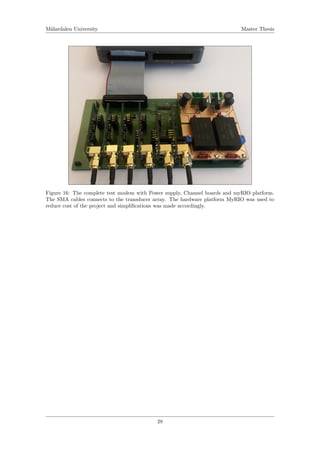 M¨alardalen University Master Thesis
Figure 16: The complete test modem with Power supply, Channel boards and myRIO platform.
The SMA cables connects to the transducer array. The hardware platform MyRIO was used to
reduce cost of the project and simpliﬁcations was made accordingly.
28
 