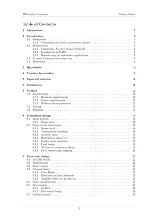 M¨alardalen University Master Thesis
Table of Contents
1 Abrevations 5
2 Introduction 6
2.1 Background . . . . . . . . . . . . . . . . . . . . . . . . . . . . . . . . . . . . . . . . 6
2.1.1 Communication in the underwater channel . . . . . . . . . . . . . . . . . . 6
2.2 Related work . . . . . . . . . . . . . . . . . . . . . . . . . . . . . . . . . . . . . . . 7
2.2.1 Underwater Acoustic Sensor Networks . . . . . . . . . . . . . . . . . . . . . 7
2.2.2 Localization in UASN . . . . . . . . . . . . . . . . . . . . . . . . . . . . . . 7
2.2.3 Beamforming in underwater applications . . . . . . . . . . . . . . . . . . . . 7
2.3 Acoustic Communication Systems . . . . . . . . . . . . . . . . . . . . . . . . . . . 8
2.4 Motivation . . . . . . . . . . . . . . . . . . . . . . . . . . . . . . . . . . . . . . . . 9
3 Hypothesis 10
4 Problem formulation 10
5 Expected outcome 11
6 Limitations 11
7 Method 12
7.1 Requirements . . . . . . . . . . . . . . . . . . . . . . . . . . . . . . . . . . . . . . . 12
7.1.1 Hardware requirements . . . . . . . . . . . . . . . . . . . . . . . . . . . . . 12
7.1.2 System requirements . . . . . . . . . . . . . . . . . . . . . . . . . . . . . . . 12
7.1.3 Performance requirements . . . . . . . . . . . . . . . . . . . . . . . . . . . . 12
7.2 Testing . . . . . . . . . . . . . . . . . . . . . . . . . . . . . . . . . . . . . . . . . . 13
7.3 Planning . . . . . . . . . . . . . . . . . . . . . . . . . . . . . . . . . . . . . . . . . . 14
8 Transducer design 16
8.1 Beam pattern . . . . . . . . . . . . . . . . . . . . . . . . . . . . . . . . . . . . . . . 16
8.1.1 Phase array . . . . . . . . . . . . . . . . . . . . . . . . . . . . . . . . . . . . 17
8.2 Power of the transducers . . . . . . . . . . . . . . . . . . . . . . . . . . . . . . . . . 18
8.2.1 Source level . . . . . . . . . . . . . . . . . . . . . . . . . . . . . . . . . . . . 18
8.2.2 Transmission modeling . . . . . . . . . . . . . . . . . . . . . . . . . . . . . . 18
8.2.3 Acoustic noise . . . . . . . . . . . . . . . . . . . . . . . . . . . . . . . . . . 19
8.2.4 Hydrophone sensitivity . . . . . . . . . . . . . . . . . . . . . . . . . . . . . . 19
8.2.5 Passive sonar equation . . . . . . . . . . . . . . . . . . . . . . . . . . . . . . 19
8.2.6 Final design . . . . . . . . . . . . . . . . . . . . . . . . . . . . . . . . . . . . 20
8.2.7 Alternative transducer design . . . . . . . . . . . . . . . . . . . . . . . . . . 20
8.2.8 Piezo element pin mapping . . . . . . . . . . . . . . . . . . . . . . . . . . . 21
9 Electronic design 22
9.1 NI USB-7845R . . . . . . . . . . . . . . . . . . . . . . . . . . . . . . . . . . . . . . 22
9.2 Motherboard . . . . . . . . . . . . . . . . . . . . . . . . . . . . . . . . . . . . . . . 22
9.3 Power supply . . . . . . . . . . . . . . . . . . . . . . . . . . . . . . . . . . . . . . . 23
9.4 Channel board . . . . . . . . . . . . . . . . . . . . . . . . . . . . . . . . . . . . . . 24
9.4.1 Piezo Driver . . . . . . . . . . . . . . . . . . . . . . . . . . . . . . . . . . . 25
9.4.2 Relaxation of piezo elements . . . . . . . . . . . . . . . . . . . . . . . . . . 25
9.4.3 Ampliﬁer ﬁlter and protection . . . . . . . . . . . . . . . . . . . . . . . . . . 25
9.5 Noise considerations . . . . . . . . . . . . . . . . . . . . . . . . . . . . . . . . . . . 25
9.6 Test modem . . . . . . . . . . . . . . . . . . . . . . . . . . . . . . . . . . . . . . . . 26
9.6.1 MyRIO . . . . . . . . . . . . . . . . . . . . . . . . . . . . . . . . . . . . . . 26
9.6.2 Electronics design . . . . . . . . . . . . . . . . . . . . . . . . . . . . . . . . 26
9.7 Lessons learned . . . . . . . . . . . . . . . . . . . . . . . . . . . . . . . . . . . . . . 27
2
 