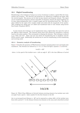 M¨alardalen University Master Thesis
10.1 Digital beamforming
Beamforming is the technique of using an an array of antennas to obtain a spatial ﬁlter for trans-
mission and reception. The direction and properties are adjusted by weighting and phase shift
the received signals. The process can be done in time domain and frequency domain. The signal
can be transformed to frequency domain using FFT. In frequency domain the signal weighting can
be done using multiplication with a complex weight and the interesting fourier bin. The data is
phase shifted by the angle of the complex weight and scaled with the magnitude of the number.
After weighting the signals they are added and transformed back to time domain using Inverse
Fast Fourier Transform (IFFT).
In time domain the technique can be implemented using a digital delay line queue for each of
the diﬀerent signal channels. The elements chosen from each channel for summation is selected
based on the queue position. This corresponds to delaying the elements. This technique is referred
to as “delay and sum”. Delay and sum was chosen for beamforming due to simplicity and low
FPGA resource usage. Additionally the method can be used for beamforming in both transmitting
and receiving mode.
10.1.1 Geometry analysis of beamforming
Figure 18 describes the geometry of TDoA between elements assuming planar wave and single point
transducers. The elements are indexed by N = 0, 1..5. From the ﬁgure, equation 14 is derrived,
lsin(θ) = c∆T (14)
where c is the speed of the incident wave c with an angle θ. ∆T is the time diﬀerence of arrival
Figure 18: TDoA (Time Diﬀerence of Arrival) between receiving element of an incident wave with
an angle θ and a speed c. Index number 0 is the ﬁrst element to the left.
due to an increased travel distance a. ∆T can be expressed as a phase shift φ of the incident wave
form with a period T. l is the distance between two elements in the array and is described in detail
30
 