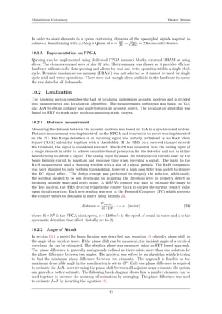 M¨alardalen University Master Thesis
In order to store elements in a queue containing elements of the upsampled signals required to
achieve a beamforming with ±45deg a Queue of n = ∆T
fs = 66µs
0.28µs = 236elements/channel
10.1.5 Implementation on FPGA
Queuing can be implemented using dedicated FPGA memory blocks, external DRAM or using
slices. The elements queued were of size 32 bits. Block memory was chosen as it provides eﬃcient
hardware utilization for data queuing and allows for read and write operation within a single clock
cycle. Dynamic random-access memory (DRAM) was not selected as it cannot be used for single
cycle read and write operations. There were not enough slices available in the hardware to queue
the raw data for all 6 channels.
10.2 Localization
The following section describes the task of localizing underwater acoustic modems and is divided
into measurements and localization algorithm. The measurements techniques was based on ToA
and AoA to obtain distance and angle towards an acoustic source. The localization algorithm was
based on EKF to track other modems assuming static targets.
10.2.1 Distance measurement
Measuring the distance between the acoustic modems was based on ToA in a synchronized system.
Distance measurement was implemented on the FPGA and conversion to meter was implemented
on the PC. The Range detection of an incoming signal was initially performed by an Root Mean
Square (RMS) calculator together with a thresholder. If the RMS on a received channel exceeds
the threshold, the signal is considered received. The RMS was measured from the analog input of
a single element in order to achieve omnidirectional perception for the detector and not to utilize
beamforming to detect a signal. The analog input bypasses the interpolation circuits used by the
beam forming circuit to maintain fast response time when receiving a signal. The input to the
RMS measurement used a Hanning window with a size of 3 signal periods. The RMS component
was later changed to only perform thresholding, however a high pass ﬁlter was added to remove
the DC signal oﬀset. The design change was performed to simplify the solution, additionally
the solution showed to be less dependant on adjusting the threshold level to properly detect an
incoming acoustic wave and reject noise. A 40MHz counter was used to estimate the range to
the Test modem, the RMS detector triggers the counter block to output the current counter value
upon signal detection. Each new reading was sent to the Personal Computer (PC) which converts
the counter values to distances in meter using formula 24,
distance =
Counter
40 · 106
· c − o [meter] (24)
where 40 ∗ 106
is the FPGA clock speed, c = 1480m/s is the speed of sound in water and o is the
systematic detection time oﬀset (initially set to 0).
10.2.2 Angle of Attack
In section 10.1 a model for beam forming was described and equation 19 related a phase shift to
the angle of an incident wave. If the phase shift can be measured, the incident angle of a received
waveform the can be estimated. The absolute phase was measured using an FFT based approach.
The phase diﬀerence is generally ambiguously deﬁned as there exists more than one solution for
the phase diﬀerence between two angles. The problem was solved by an algorithm which is trying
to ﬁnd the minimum phase diﬀerence between two elements. The approach is feasible as the
maximum detectable angle in the speciﬁcation is set to 45◦
. Only one phase diﬀerence is required
to estimate the AoA, however using the phase shift between all adjacent array elements the system
can provide a better estimate. The following block diagram shows how a number elements can be
used together to increase the accuracy of estimation by averaging. The phase diﬀerence was used
to estimate AoA by inverting the equation 19.
33
 