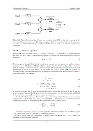 M¨alardalen University Master Thesis
Figure 20: Phase shift estimation. Phases was estimated using FFT to ﬁnd the frequency of the
strongest frequency component. The minimum phase shift was calculated between the elements.
A model was used to relate the phase diﬀerence to the incident angle. The estimated angles were
avergaged.
10.2.3 Localization algorithm
Extended Kalman Filter was chosen as a basis for localization. The method can be used to estimate
the state of a set of robots. The algorithm was used to estimate the state position vector given by
equation 25
Xt = x y
T
(25)
Even though the strength of the ﬁlter is to estimate a dynamic process it can also be used to estimate
a static process. The Extended Kalman Filter is included in this thesis as it provides a basis for
further work on a localization system. Kalman ﬁlter is optimal given Gaussian measurement- and
plant noise as well as a linear model. If the models are close to linear, EKF can be used by
approximate the process or measurement model by the jacobian matrix. The equations 26 and 27
were used to ﬁlter the position.
¯µt = µt−1
¯Σ = Σt−1 + Rt
(26)
Kt = ¯ΣHT
t (HT
¯ΣHT
t + Qt)−1
µt = ¯µt + Kt(z − h( ¯µt))
Σ = (I − KtHt)¯Σ
(27)
µ is the state vector and Σ is the uncertainty covariance matrix for the state. R and Q are the
noise covariance matrices for the process and the measurement. z is the measurement and h(µt)
is the non linear mapping from state to measurement space.
H is the Jacobian matrix of the function h( ¯µt). For testing within this thesis, measurement
space was set to state space and z and Q was represented in state space. z was converted to state
space using equation 28, consequently H is represented by the identity matrix.
Xt =
x
y
=
r ∗ sin(θ)
r ∗ cos(θ)
(28)
In equation 26 and 27, Σ and µ indicate predicted estimations and are not ﬁnal ﬁlter output
The t refer to the iteration time step of the discrete update.
The ﬁlter is tuned by varying the elements in the covariance matrices R and Q which contain the
variances σr and σθ on the diagonal.
34
 