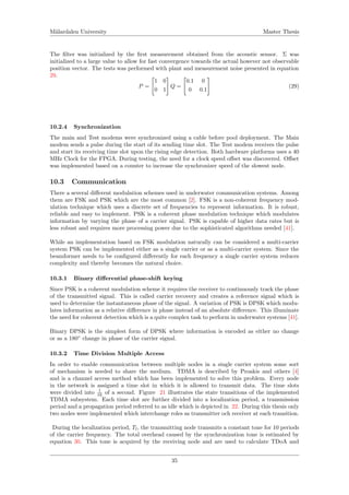 M¨alardalen University Master Thesis
The ﬁlter was initialized by the ﬁrst measurement obtained from the acoustic sensor. Σ was
initialized to a large value to allow for fast convergence towards the actual however not observable
position vector. The tests was performed with plant and measurement noise presented in equation
29.
P =
1 0
0 1
Q =
0.1 0
0 0.1
(29)
10.2.4 Synchronization
The main and Test modems were synchronized using a cable before pool deployment. The Main
modem sends a pulse during the start of its sending time slot. The Test modem receives the pulse
and start its receiving time slot upon the rising edge detection. Both hardware platforms uses a 40
MHz Clock for the FPGA. During testing, the need for a clock speed oﬀset was discovered. Oﬀset
was implemented based on a counter to increase the synchronizer speed of the slowest node.
10.3 Communication
There a several diﬀerent modulation schemes used in underwater communication systems. Among
them are FSK and PSK which are the most common [2]. FSK is a non-coherent frequency mod-
ulation technique which uses a discrete set of frequencies to represent information. It is robust,
reliable and easy to implement. PSK is a coherent phase modulation technique which modulates
information by varying the phase of a carrier signal. PSK is capable of higher data rates but is
less robust and requires more processing power due to the sophisticated algorithms needed [41].
While an implementation based on FSK modulation naturally can be considered a multi-carrier
system PSK can be implemented either as a single carrier or as a multi-carrier system. Since the
beamformer needs to be conﬁgured diﬀerently for each frequency a single carrier system reduces
complexity and thereby becomes the natural choice.
10.3.1 Binary diﬀerential phase-shift keying
Since PSK is a coherent modulation scheme it requires the receiver to continuously track the phase
of the transmitted signal. This is called carrier recovery and creates a reference signal which is
used to determine the instantaneous phase of the signal. A variation of PSK is DPSK which modu-
lates information as a relative diﬀerence in phase instead of an absolute diﬀerence. This illuminate
the need for coherent detection which is a quite complex task to perform in underwater systems [41].
Binary DPSK is the simplest form of DPSK where information is encoded as either no change
or as a 180◦
change in phase of the carrier signal.
10.3.2 Time Division Multiple Access
In order to enable communication between multiple nodes in a single carrier system some sort
of mechanism is needed to share the medium. TDMA is described by Proakis and others [4]
and is a channel access method which has been implemented to solve this problem. Every node
in the network is assigned a time slot in which it is allowed to transmit data. The time slots
were divided into 1
16 of a second. Figure 21 illustrates the state transitions of the implemented
TDMA subsystem. Each time slot are further divided into a localization period, a transmission
period and a propagation period referred to as idle which is depicted in 22. During this thesis only
two nodes were implemented which interchange roles as transmitter och receiver at each transition.
During the localization period, Tl, the transmitting node transmits a constant tone for 10 periods
of the carrier frequency. The total overhead caused by the synchronization tone is estimated by
equation 30. This tone is acquired by the receiving node and are used to calculate TDoA and
35
 