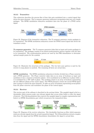 M¨alardalen University Master Thesis
10.3.3 Transmitter
This subsection describes the process ﬂow of how data gets modulated into a control signal that
drives the piezo elements. The tx sequence generator subsystem encapsulates data into very simple
packages. The DPSK modulation subsystem modulates data into the phase of a PWM carrier
signal.
Figure 23: Diagram of the transmitter subsystem. The Tx sequence generator creates packages to
be transmitted. The DPSK modulation subsystem creates the PWM control signal that drives the
transducer arrays.
Tx sequence generator The Tx sequence generator takes data as input and creates packages to
be transmitted. The packages consists of an initial synchronization pattern together with the data
to be transmitted. The synchronization pattern are used by the PSK demodulator to determine
optimal sample points for the symbols.
Figure 24: Illustrates the structures of the packages. The two byte sync pattern is used by the
receiver to map phases to symbols. The remaining 43 bytes are actual data.
DPSK modulation The DPSK modulation subsystem is further divided into a Phase converter
and a PWM generator. The Phase converter takes data as an array of booleans as input and
modulates it into a sequence of absolute phases. A 0 is modulated as no diﬀerence in phase while a
1 is modulated by a 180◦
shift in phase. The resulting output is an array of booleans representing
the two diﬀerent phases of the carrier signal. The PWM generator creates the actual PWM signal
that is going to control the piezo elements. It takes an array of booleans representing actual phases
from the phase converter and modulates the phase of the control signal.
10.3.4 Receiver
The receiver part of the software is described in the sections below. The sampled signal is fed to a
thresholder which removes weak, non relevant signals that occurs either before or after the signal
of interest. The I/Q demodulation then converts the sampled signal to complex representation and
feeds it to DPSK demodulation part which reconstructs the transmitted data.
Figure 25: Diagram of the receiver subsystem. The thresholder functions as ﬁlter which separates
weak non relevant signals from the actual transmitted signal. The I/Q modulation extracts complex
data from the signal and the DPSK demodulator demodulates the signal to actual data.
37
 