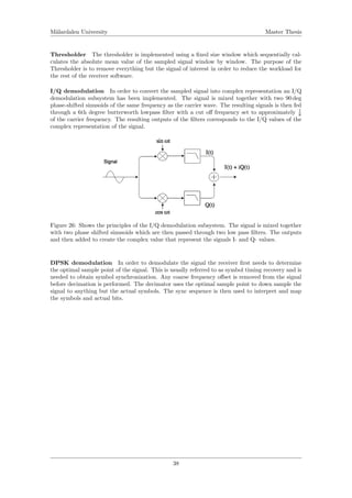 M¨alardalen University Master Thesis
Thresholder The thresholder is implemented using a ﬁxed size window which sequentially cal-
culates the absolute mean value of the sampled signal window by window. The purpose of the
Thresholder is to remove everything but the signal of interest in order to reduce the workload for
the rest of the receiver software.
I/Q demodulation In order to convert the sampled signal into complex representation an I/Q
demodulation subsystem has been implemented. The signal is mixed together with two 90 deg
phase-shifted sinusoids of the same frequency as the carrier wave. The resulting signals is then fed
through a 6th degree butterworth lowpass ﬁlter with a cut oﬀ frequency set to approximately 1
8
of the carrier frequency. The resulting outputs of the ﬁlters corresponds to the I/Q values of the
complex representation of the signal.
Figure 26: Shows the principles of the I/Q demodulation subsystem. The signal is mixed together
with two phase shifted sinusoids which are then passed through two low pass ﬁlters. The outputs
and then added to create the complex value that represent the signals I- and Q- values.
DPSK demodulation In order to demodulate the signal the receiver ﬁrst needs to determine
the optimal sample point of the signal. This is usually referred to as symbol timing recovery and is
needed to obtain symbol synchronization. Any coarse frequency oﬀset is removed from the signal
before decimation is performed. The decimator uses the optimal sample point to down sample the
signal to anything but the actual symbols. The sync sequence is then used to interpret and map
the symbols and actual bits.
38
 