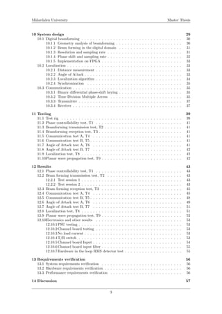 M¨alardalen University Master Thesis
10 System design 29
10.1 Digital beamforming . . . . . . . . . . . . . . . . . . . . . . . . . . . . . . . . . . . 30
10.1.1 Geometry analysis of beamforming . . . . . . . . . . . . . . . . . . . . . . . 30
10.1.2 Beam forming in the digital domain . . . . . . . . . . . . . . . . . . . . . . 31
10.1.3 Resolution and sampling rate . . . . . . . . . . . . . . . . . . . . . . . . . . 31
10.1.4 Phase shift and sampling rate . . . . . . . . . . . . . . . . . . . . . . . . . . 32
10.1.5 Implementation on FPGA . . . . . . . . . . . . . . . . . . . . . . . . . . . . 33
10.2 Localization . . . . . . . . . . . . . . . . . . . . . . . . . . . . . . . . . . . . . . . . 33
10.2.1 Distance measurement . . . . . . . . . . . . . . . . . . . . . . . . . . . . . . 33
10.2.2 Angle of Attack . . . . . . . . . . . . . . . . . . . . . . . . . . . . . . . . . . 33
10.2.3 Localization algorithm . . . . . . . . . . . . . . . . . . . . . . . . . . . . . . 34
10.2.4 Synchronization . . . . . . . . . . . . . . . . . . . . . . . . . . . . . . . . . 35
10.3 Communication . . . . . . . . . . . . . . . . . . . . . . . . . . . . . . . . . . . . . . 35
10.3.1 Binary diﬀerential phase-shift keying . . . . . . . . . . . . . . . . . . . . . . 35
10.3.2 Time Division Multiple Access . . . . . . . . . . . . . . . . . . . . . . . . . 35
10.3.3 Transmitter . . . . . . . . . . . . . . . . . . . . . . . . . . . . . . . . . . . . 37
10.3.4 Receiver . . . . . . . . . . . . . . . . . . . . . . . . . . . . . . . . . . . . . . 37
11 Testing 39
11.1 Test rig . . . . . . . . . . . . . . . . . . . . . . . . . . . . . . . . . . . . . . . . . . 39
11.2 Phase controllability test, T1 . . . . . . . . . . . . . . . . . . . . . . . . . . . . . . 41
11.3 Beamforming transmission test, T2 . . . . . . . . . . . . . . . . . . . . . . . . . . . 41
11.4 Beamforming reception test, T3 . . . . . . . . . . . . . . . . . . . . . . . . . . . . . 41
11.5 Communication test A, T4 . . . . . . . . . . . . . . . . . . . . . . . . . . . . . . . 41
11.6 Communication test B, T5 . . . . . . . . . . . . . . . . . . . . . . . . . . . . . . . . 41
11.7 Angle of Attack test A, T6 . . . . . . . . . . . . . . . . . . . . . . . . . . . . . . . 41
11.8 Angle of Attack test B, T7 . . . . . . . . . . . . . . . . . . . . . . . . . . . . . . . 42
11.9 Localization test, T8 . . . . . . . . . . . . . . . . . . . . . . . . . . . . . . . . . . . 42
11.10Planar wave propagation test, T9 . . . . . . . . . . . . . . . . . . . . . . . . . . . . 42
12 Results 43
12.1 Phase controllability test, T1 . . . . . . . . . . . . . . . . . . . . . . . . . . . . . . 43
12.2 Beam forming transmission test, T2 . . . . . . . . . . . . . . . . . . . . . . . . . . 43
12.2.1 Test session 1 . . . . . . . . . . . . . . . . . . . . . . . . . . . . . . . . . . . 43
12.2.2 Test session 2 . . . . . . . . . . . . . . . . . . . . . . . . . . . . . . . . . . . 43
12.3 Beam forming reception test, T3 . . . . . . . . . . . . . . . . . . . . . . . . . . . . 45
12.4 Communication test A, T4 . . . . . . . . . . . . . . . . . . . . . . . . . . . . . . . 45
12.5 Communication test B, T5 . . . . . . . . . . . . . . . . . . . . . . . . . . . . . . . . 48
12.6 Angle of Attack test A, T6 . . . . . . . . . . . . . . . . . . . . . . . . . . . . . . . 49
12.7 Angle of Attack test B, T7 . . . . . . . . . . . . . . . . . . . . . . . . . . . . . . . 51
12.8 Localization test, T8 . . . . . . . . . . . . . . . . . . . . . . . . . . . . . . . . . . . 51
12.9 Planar wave propagation test, T9 . . . . . . . . . . . . . . . . . . . . . . . . . . . . 52
12.10Electronics and other results . . . . . . . . . . . . . . . . . . . . . . . . . . . . . . 53
12.10.1PSU testing . . . . . . . . . . . . . . . . . . . . . . . . . . . . . . . . . . . . 53
12.10.2Channel board testing . . . . . . . . . . . . . . . . . . . . . . . . . . . . . . 53
12.10.3No load current . . . . . . . . . . . . . . . . . . . . . . . . . . . . . . . . . . 53
12.10.4T/R switch . . . . . . . . . . . . . . . . . . . . . . . . . . . . . . . . . . . . 53
12.10.5Channel board Input . . . . . . . . . . . . . . . . . . . . . . . . . . . . . . . 54
12.10.6Channel board input ﬁlter . . . . . . . . . . . . . . . . . . . . . . . . . . . . 55
12.10.7Hardware in the loop RMS detector test . . . . . . . . . . . . . . . . . . . . 55
13 Requirements veriﬁcation 56
13.1 System requirements veriﬁcation . . . . . . . . . . . . . . . . . . . . . . . . . . . . 56
13.2 Hardware requirements veriﬁcation . . . . . . . . . . . . . . . . . . . . . . . . . . . 56
13.3 Performance requirements veriﬁcation . . . . . . . . . . . . . . . . . . . . . . . . . 56
14 Discussion 57
3
 