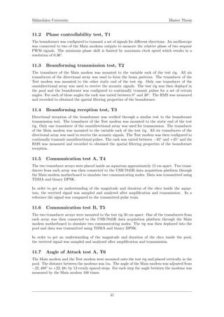 M¨alardalen University Master Thesis
11.2 Phase controllability test, T1
The beamformer was conﬁgured to transmit a set of signals for diﬀerent directions. An oscilloscope
was connected to two of the Main modems outputs to measure the relative phase of two sequent
PWM signals. The minimum phase shift is limited by maximum clock speed which results in a
resolution of 0.36◦
.
11.3 Beamforming transmission test, T2
The transducer of the Main modem was mounted to the variable rack of the test rig. All six
transducers of the directional array was used to form the beam patterns. The transducer of the
Test modem was mounted to the other static end of the test rig. Only one transducer of the
omnidirectional array was used to receive the acoustic signals. The test rig was then deployd in
the pool and the beamformer was conﬁgured to continually transmit pulses for a set of certain
angles. For each of these angles the rack was varied between 0◦
and 30◦
. The RMS was measured
and recorded to obtained the spatial ﬁltering properties of the beamformer.
11.4 Beamforming reception test, T3
Directional reception of the beamformer was veriﬁed through a similar test to the beamformer
transmission test. The transducer of the Test modem was mounted to the static end of the test
rig. Only one transducer of the omnidirectional array was used for transmission. The transducer
of the Main modem was mounted to the variable rack of the test rig. All six transducers of the
directional array was used to receive the acoustic signals. The Test modem was then conﬁgured to
continually transmit omnidirectional pulses. The rack was varied between −45◦
and +45◦
and the
RMS was measured and recorded to obtained the spatial ﬁltering properties of the beamformer
reception.
11.5 Communication test A, T4
The two transducer arrays were placed inside an aquarium approximately 15 cm apart. Two trans-
ducers from each array was then connected to the USB-7845R data acquisition platform through
the Main modem motherboard to simulate two communicating nodes. Data was transmitted using
TDMA and binary DPSK.
In order to get an understanding of the magnitude and duration of the ehco inside the aquar-
ium, the received signal was sampled and analysed after ampliﬁcation and transmission. As a
reference the signal was compared to the transmitted pulse train.
11.6 Communication test B, T5
The two transducer arrays were mounted to the test rig 50 cm apart. One of the transducers from
each array was then connected to the USB-7845R data acquisition platform through the Main
modem motherboard to simulate two communicating nodes. The rig was then deployed into the
pool and data was transmitted using TDMA and binary DPSK.
In order to get an understanding of the magnitude and duration of the ehco inside the pool,
the received signal was sampled and analysed after ampliﬁcation and transmission.
11.7 Angle of Attack test A, T6
The Main modem and the Test modem were mounted onto the test rig and placed vertically in the
pool. The distance between the modems was 1m. The angle of the Main modem was adjusted from
−22, 488◦
to +22, 48◦ by 13 evenly spaced steps. For each step the angle between the modems was
measured by the Main modem 100 times.
41
 