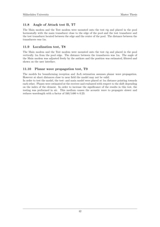 M¨alardalen University Master Thesis
11.8 Angle of Attack test B, T7
The Main modem and the Test modem were mounted onto the test rig and placed in the pool
horizontally with the main transducer close to the edge of the pool and the test transducer and
the test transducer located between the edge and the center of the pool. The distance between the
transducers was 1m.
11.9 Localization test, T8
The Main modem and the Test modem were mounted onto the test rig and placed in the pool
vertically 1m from the pool edge. The distance between the transducers was 1m. The angle of
the Main modem was adjusted freely by the authors and the position was estimated, ﬁltered and
shown on the user interface.
11.10 Planar wave propagation test, T9
The models for beamforming reception and AoA estimation assumes planar wave propagation.
However at short distances close to near ﬁeld the model may not be valid.
In order to test the model, the test- and main model were placed at 1m distance pointing towards
each other. Phases were estimated at the receiver and evaluated with respect to the shift depending
on the index of the element. In order to increase the signiﬁcance of the results in this test, the
testing was performed in air. This medium causes the acoustic wave to propagate slower and
reduces wavelength with a factor of 340/1480 ≈ 0.23.
42
 
