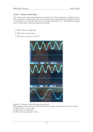 M¨alardalen University Master Thesis
12.10.5 Channel board Input
The antenna input of the channel board was connected to a function generator conﬁgured to gen-
erate a sinusoid at 100 kHz with 5mV peak amplitude. The channel board was conﬁgured to have
a cutoﬀ frequency of 140 kHz, PSU was never loaded during the tests. The following 3 images
show the ﬁlter output during the following conditions.
1. PSU inactive, no input gain.
2. PSU active, no input gain.
3. PSU active, input gain of 16V/V .
Figure 47: Filtering of signal through channel board.
High frequency noise is removed. Following images are shown in the ﬁgure from top to bottom,
(1) PSU inactive, no input gain
(2) PSU active, no input gain
(3) PSU inactive, input gain of 16v/v
54
 