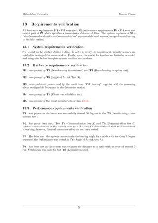 M¨alardalen University Master Thesis
13 Requirements veriﬁcation
All hardware requirements H1 - H5 were met. All performance requirements P1 - P4 were met
except part of P3 which speciﬁes a transmission distance of 20m. The system requirement S1 -
“simultaneous localization and communication” requires additional sensors, integration and testing
to be fully veriﬁed.
13.1 System requirements veriﬁcation
S1 could not be veriﬁed during testing. In order to verify the requirement, velocity sensors are
needed for testing of the main modem. Furthermore, the model for localization has to be extended
and integrated before complete system veriﬁcation can done.
13.2 Hardware requirements veriﬁcation
H1 was proven by T2 (beamforming transmission) and T3 (Beamforming reception test).
H2 was proven by T6 (Angle of Attack Test A).
H3 was considered proven and by the result from “PSU testing” together with the reasoning
about conﬁgurable frequency in the discussion section.
H4 was proven by T1 (Phase controllability test).
H5 was proven by the result presented in section 12.10.
13.3 Performance requirements veriﬁcation
P1 was proven as the beam was successfully steered 30 degrees in the T3 (beamforming trans-
mission test).
P2 has partly been met. Test T4 (Communication test A) and T5 (Communication test B)
veriﬁes communication of the desired data rate. T2 and T3 demonstrated that the beamformer
is working, however, directed communication has not been tested.
P3 Has been met, the system can estimate the bearing angle for a node with less than 5 degree
accuracy, the performance was tested in T6 (Angle of Attack test A).
P4 has been met as the system can estimate the distance to a node with an error of around 5
cm. Veriﬁcation was done by test T8 (Localization test).
56
 