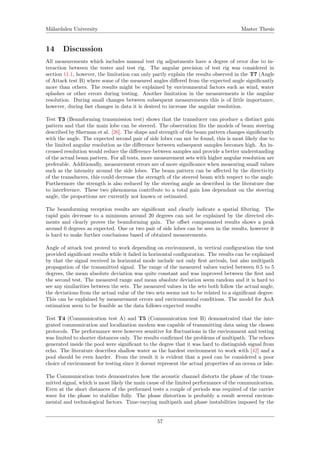 M¨alardalen University Master Thesis
14 Discussion
All measurements which includes manual test rig adjustments have a degree of error due to in-
teraction between the tester and test rig. The angular precision of test rig was considered in
section 11.1, however, the limitation can only partly explain the results observed in the T7 (Angle
of Attack test B) where some of the measured angles diﬀered from the expected angle signiﬁcantly
more than others. The results might be explained by environmental factors such as wind, water
splashes or other errors during testing. Another limitation in the measurements is the angular
resolution. During small changes between subsequent measurements this is of little importance,
however, during fast changes in data it is desired to increase the angular resolution.
Test T3 (Beamforming transmission test) shows that the transducer can produce a distinct gain
pattern and that the main lobe can be steered. The observation ﬁts the models of beam steering
described by Sherman et al. [26]. The shape and strength of the beam pattern changes signiﬁcantly
with the angle. The expected second pair of side lobes can not be found, this is most likely due to
the limited angular resolution as the diﬀerence between subsequent samples becomes high. An in-
creased resolution would reduce the diﬀerence between samples and provide a better understanding
of the actual beam pattern. For all tests, more measurement sets with higher angular resolution are
preferable. Additionally, measurement errors are of more signiﬁcance when measuring small values
such as the intensity around the side lobes. The beam pattern can be aﬀected by the directivity
of the transducers, this could decrease the strength of the steered beam with respect to the angle.
Furthermore the strength is also reduced by the steering angle as described in the literature due
to interference. These two phenomena contribute to a total gain loss dependant on the steering
angle, the proportions are currently not known or estimated.
The beamforming reception results are signiﬁcant and clearly indicate a spatial ﬁltering. The
rapid gain decrease to a minimum around 20 degrees can not be explained by the directed ele-
ments and clearly proves the beamforming gain. The oﬀset compensated results shows a peak
around 0 degrees as expected. One or two pair of side lobes can be seen in the results, however it
is hard to make further conclusions based of obtained measurements.
Angle of attack test proved to work depending on environment, in vertical conﬁguration the test
provided signiﬁcant results while it failed in horizontal conﬁguration. The results can be explained
by that the signal received in horizontal mode include not only ﬁrst arrivals, but also multipath
propagation of the transmitted signal. The range of the measured values varied between 0.5 to 5
degrees, the mean absolute deviation was quite constant and was improved between the ﬁrst and
the second test. The measured range and mean absolute deviation seem random and it is hard to
see any similarities between the sets. The measured values in the sets both follow the actual angle,
the deviations from the actual value of the two sets seems not to be related to a signiﬁcant degree.
This can be explained by measurement errors and environmental conditions. The model for AoA
estimation seem to be feasible as the data follows expected results
Test T4 (Communication test A) and T5 (Communication test B) demonstrated that the inte-
grated communication and localization modem was capable of transmitting data using the chosen
protocols. The performance were however sensitive for ﬂuctuations in the environment and testing
was limited to shorter distances only. The results conﬁrmed the problems of multipath. The echoes
generated inside the pool were signiﬁcant to the degree that it was hard to distinguish signal from
echo. The literature describes shallow water as the hardest environment to work with [42] and a
pool should be even harder. From the result it is evident that a pool can be considered a poor
choice of environment for testing since it doesnt represent the actual properties of an ocean or lake.
The Communication tests demonstrates how the acoustic channel distorts the phase of the trans-
mitted signal, which is most likely the main cause of the limited performance of the communication.
Even at the short distances of the performed tests a couple of periods was required of the carrier
wave for the phase to stabilize fully. The phase distortion is probably a result several environ-
mental and technological factors. Time-varying multipath and phase instabilities imposed by the
57
 