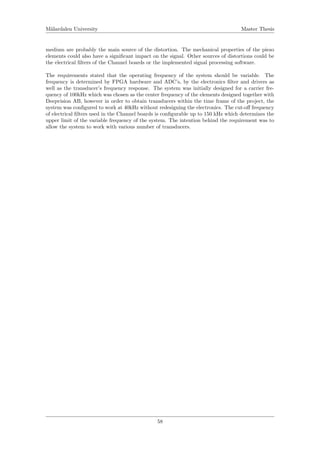 M¨alardalen University Master Thesis
medium are probably the main source of the distortion. The mechanical properties of the piezo
elements could also have a signiﬁcant impact on the signal. Other sources of distortions could be
the electrical ﬁlters of the Channel boards or the implemented signal processing software.
The requirements stated that the operating frequency of the system should be variable. The
frequency is determined by FPGA hardware and ADC’s, by the electronics ﬁlter and drivers as
well as the transducer’s frequency response. The system was initially designed for a carrier fre-
quency of 100kHz which was chosen as the center frequency of the elements designed together with
Deepvision AB, however in order to obtain transducers within the time frame of the project, the
system was conﬁgured to work at 40kHz without redesigning the electronics. The cut-oﬀ frequency
of electrical ﬁlters used in the Channel boards is conﬁgurable up to 150 kHz which determines the
upper limit of the variable frequency of the system. The intention behind the requirement was to
allow the system to work with various number of transducers.
58
 