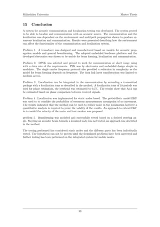 M¨alardalen University Master Thesis
15 Conclusion
A system for acoustic communication and localization testing was developed. The system proved
to be able to localize and communication with an acoustic source. The communication and the
localization was dependant on the environment and multipath propagation shown to produce er-
roneous localization and communication. Results were presented describing how the environment
can aﬀect the functionality of the communication and localization system.
Problem 1. A transducer was designed and manufactured based on models for acoustic prop-
agation models and general beamforming. The adopted embedded hardware platform and the
developed electronics was shown to be usable for beam forming, localization and communication.
Problem 2. DPSK was selected and proved to work for communication at short range using
with a data rate of the requirements. PSK was by electronics and embedded design simple to
modulate. The single carrier frequency protocol also provided a reduction in complexity as the
model for beam forming depends on frequency. The data link layer considerations was limited to
medium access.
Problem 3. Localization can be integrated in the communication by extending a transmitted
package with a localization tone as described in the method. A localization tone of 10 periods was
used for phase estimation, the overhead was estimated to 0,7%. The results show that AoA can
be estimated based on phase comparison between received signals.
Problem 4. Localization was implemented for static nodes based. The probabilistic model EKF
was used to to consider the probability of erroneous measurements assumption of no movement.
The results indicated that the method can be used to reduce noise in the localization however a
quantitative analysis is required to prove the validity of the results. An approach to extend EKF
to to model the velocity of the main- and test modem was proposed.
problem 5. Beamforming was modeled and successfully tested based on a desired steering an-
gle. Steering an acoustic beam towards a localized node was not tested, an approach was described
in the method.
The testing performed has considered static nodes and the diﬀerent parts has been individually
tested. The hypothesis can not be proven until the formulated problems have been answered and
further testing has been performed on the integrated system for mobile nodes.
59
 