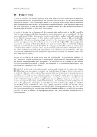 M¨alardalen University Master Thesis
16 Future work
In order to complete the research question, more work needs to be done on integration of localiza-
tion and communication. Synchronization was not considered in our work and well known methods
needs to be adopted. More detailed tests needs to be made on beamforming based a transducer
with higher precision and eﬃciency. Communication and beamforming have been tested separately
and both have proven to work. In theory the two should operate well together but integration and
further testing are needed to fully verify functionality.
In order to increase the performance of the communication and account for the ISI caused by
time-varying multipath and phase instabilities, several approaches can be considered. M. Sto-
janovic and others [43] have demonstrated that decision feedback equalizer is a feasible solution for
power eﬃcient communications over both shallow- and deep water channels. The method tackles
multipath by coherently combining multiple arrivals. As the underwater acoustic modem will be
used for moving robots, the eﬀects of doppler has to be modeled, F. Qu and his colleagues provides
an overview of current methods [44]. Much more work needs to be done on multipath modeling
for usage for communication in shallow water, F. De Rango describes his method in his work [45].
Communication between complete arrays should be tested and evaluated for multipath rejection.
For better performance in multipath environment, cross correlation can work better. The algo-
rithm can be used to ﬁnd the shift between the signals which minimize the diﬀerence rather than
work with absolute phases.
Models for localization of mobile nodes was not implemented. In probabilistic robotics [11]
Mr.Thrun et al. propose an algorithm for simultaneous localization and mapping based on range
and bearing measurements for static landmarks. The algorithms can be extended to track moving
objects velocity can be estimated by doppler and phase shift or by communicating odometry mea-
surements in a common reference frame.
The thesis is a ﬁrst step to develop acoustic modem with localization for underwater robots.
The followings tasks are required to continue the work: Continue testing on the developed modem
as well as develop more robust method for communication and localization for general transducer
constellations. Develop system speciﬁcations and system design for an integrated localization and
communication system for usage in real application. Investigate a transducer constellation and
model for beam forming usable in real applications, the test platform proposed by this thesis can
be used throughout the testing and model veriﬁcation. The transducer model should move the
work to 3D applications. Investigate an embedded hardware system design, adapt and integrate
the daughter board, motherboard, PSU, FPGA/Data acquisition platform and PC for a robot
application. Customize an embedded hardware platform for the proposed design. Set up a good
testing environment and port the developed software and FPGA blocks to the developed embedded
platform. In order to shorten the development process, use 2 main modems instead of using of
testing modems.
60
 