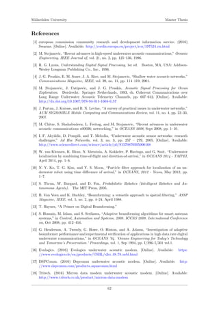 M¨alardalen University Master Thesis
References
[1] european commission community research and development information service. (2016)
Swarms. [Online]. Available: http://cordis.europa.eu/project/rcn/197524 en.html
[2] M. Stojanovic, “Recent advances in high-speed underwater acoustic communications,” Oceanic
Engineering, IEEE Journal of, vol. 21, no. 2, pp. 125–136, 1996.
[3] R. G. Lyons, Understanding Digital Signal Processing, 1st ed. Boston, MA, USA: Addison-
Wesley Longman Publishing Co., Inc., 1996.
[4] J. G. Proakis, E. M. Sozer, J. A. Rice, and M. Stojanovic, “Shallow water acoustic networks,”
Communications Magazine, IEEE, vol. 39, no. 11, pp. 114–119, 2001.
[5] M. Stojanovic, J. Catipovic, and J. G. Proakis, Acoustic Signal Processing for Ocean
Exploration. Dordrecht: Springer Netherlands, 1993, ch. Coherent Communications over
Long Range Underwater Acoustic Telemetry Channels, pp. 607–612. [Online]. Available:
http://dx.doi.org/10.1007/978-94-011-1604-6 57
[6] J. Partan, J. Kurose, and B. N. Levine, “A survey of practical issues in underwater networks,”
ACM SIGMOBILE Mobile Computing and Communications Review, vol. 11, no. 4, pp. 23–33,
2007.
[7] M. Chitre, S. Shahabudeen, L. Freitag, and M. Stojanovic, “Recent advances in underwater
acoustic communications x00026; networking,” in OCEANS 2008, Sept 2008, pp. 1–10.
[8] I. F. Akyildiz, D. Pompili, and T. Melodia, “Underwater acoustic sensor networks: research
challenges,” Ad Hoc Networks, vol. 3, no. 3, pp. 257 – 279, 2005. [Online]. Available:
http://www.sciencedirect.com/science/article/pii/S1570870505000168
[9] W. van Kleunen, K. Blom, N. Meratnia, A. Kokkeler, P. Havinga, and G. Smit, “Underwater
localization by combining time-of-ﬂight and direction-of-arrival,” in OCEANS 2014 - TAIPEI,
April 2014, pp. 1–6.
[10] N. Y. Ko, T. G. Kim, and Y. S. Moon, “Particle ﬁlter approach for localization of an un-
derwater robot using time diﬀerence of arrival,” in OCEANS, 2012 - Yeosu, May 2012, pp.
1–7.
[11] S. Thrun, W. Burgard, and D. Fox, Probabilistic Robotics (Intelligent Robotics and Au-
tonomous Agents). The MIT Press, 2005.
[12] B. Van Veen and K. Buckley, “Beamforming: a versatile approach to spatial ﬁltering,” ASSP
Magazine, IEEE, vol. 5, no. 2, pp. 4–24, April 1988.
[13] T. Haynes, “A Primer on Digital Beamforming.”
[14] S. Hossain, M. Islam, and S. Serikawa, “Adaptive beamforming algorithms for smart antenna
systems,” in Control, Automation and Systems, 2008. ICCAS 2008. International Conference
on, Oct 2008, pp. 412–416.
[15] G. Henderson, A. Tweedy, G. Howe, O. Hinton, and A. Adams, “Investigation of adaptive
beamformer performance and experimental veriﬁcation of applications in high data rate digital
underwater communications,” in OCEANS ’94. ’Oceans Engineering for Today’s Technology
and Tomorrow’s Preservation.’ Proceedings, vol. 1, Sep 1994, pp. I/296–I/301 vol.1.
[16] Evologics. (2016) Evologics underwater acoustic modem. [Online]. Available: https:
//www.evologics.de/en/products/USBL/s2cr 48 78 usbl.html
[17] DSPComm. (2016) Dspcomm underwater acoustic modem. [Online]. Available: http:
//www.dspcomm.com/products aquacomm.html
[18] Tritech. (2016) Micron data modem underwater acoustic modem. [Online]. Available:
http://www.tritech.co.uk/product/micron-data-modem
62
 
