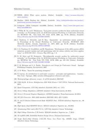 M¨alardalen University Master Thesis
[19] WHOI. (2016) Whoi micro modem. [Online]. Available: http://acomms.whoi.edu/
micro-modem/
[20] Benthos. (2016) Benthos dat. [Online]. Available: http://teledynebenthos.com/product/
positioning systems/benthos-dat
[21] Linkqeust. (2016) Linkquest uwm2000. [Online]. Available: http://www.link-quest.com/
html/uwm2000.htm
[22] J. Wills, W. Ye, and J. Heidemann, “Low-power acoustic modem for dense underwater sensor
networks,” in Proceedings of the 1st ACM International Workshop on Underwater Networks,
ser. WUWNet ’06. New York, NY, USA: ACM, 2006, pp. 79–85. [Online]. Available:
http://doi.acm.org/10.1145/1161039.1161055
[23] I. Vasilescu, C. Detweiler, and D. Rus, “Aquanodes: an underwater sensor network,”
in Proceedings of the Second Workshop on Underwater Networks, WUWNET 2007,
Montr´eal, Qu´ebec, Canada, September 14, 2007, 2007, pp. 85–88. [Online]. Available:
http://doi.acm.org/10.1145/1287812.1287830
[24] J. A. Neasham, G. Goodfellow, and R. Sharphouse, “Development of the x201c;seatrac x201d;
miniature acoustic modem and usbl positioning units for subsea robotics and diver applica-
tions,” in OCEANS 2015 - Genova, May 2015, pp. 1–8.
[25] E. M. S¨ozer and M. Stojanovic, “Reconﬁgurable acoustic modem for underwater sensor
networks,” in Proceedings of the 1st ACM International Workshop on Underwater Networks,
ser. WUWNet ’06. New York, NY, USA: ACM, 2006, pp. 101–104. [Online]. Available:
http://doi.acm.org/10.1145/1161039.1161060
[26] C. H. Sherman and J. L. Butler, Transducers and Arrays for Underwater Sound. Springer
Publishing Company, Incorporated, 2007.
[27] A. D. Waite, “Sonar for practising enringeers.”
[28] X. Lurton, An introduction to underwater acoustics : principles and applications. London ;
New York : Springer, 2002, includes bibliographical references and index.
[29] Waterproof type ultrasonic sensor, A-14P20 datasheet, EKULIT.
[30] USB-7845R, R Series Multifunction RIO With Kintex-7 70T FPGA, National Instruments,
2014.
[31] Quad Comparator, LTC1564 datasheet, Fairchild, 2012, rev. 1.0.5.
[32] Series Voltage Regulators, LM78XX datasheet, Texas Instruments, 04 2013.
[33] Series 3-Terminal Negative Regulators, LM79XX datasheet, Texas Instruments, 04 2013.
[34] DC/DC-Converter, R05-100B datasheet, RECOM, 2015, rEV: 0/2015.
[35] N- and P-Channel Enhancement-Mode MOSFET Pair, TC6320 datasheet, Supertex inc., 06
2016.
[36] High Speed, Dual MOSFET Driver, MD1211 datasheet, Supertex inc., 02 2012.
[37] Antialiasing Filter and 4-Bit P.G.A., LTC1564 datasheet, Linear Technology.
[38] High Voltage Protection T/R Switch, MD0100 datasheet, Supertex inc., 7 2014.
[39] NI myRIO-1900, Embedded Student Design Device, National Instruments.
[40] Single Rail-to-Rail Ultralow 1.9nV/Hz Noise, Low Power Op, 100MHz Amps, LT6202
datasheet, Linear Technology.
63
 