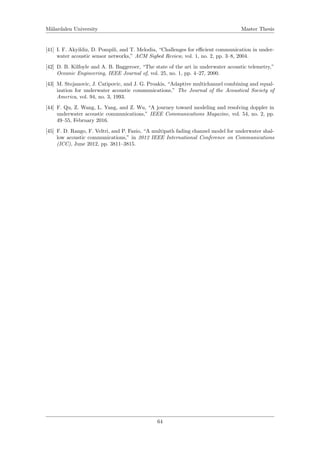 M¨alardalen University Master Thesis
[41] I. F. Akyildiz, D. Pompili, and T. Melodia, “Challenges for eﬃcient communication in under-
water acoustic sensor networks,” ACM Sigbed Review, vol. 1, no. 2, pp. 3–8, 2004.
[42] D. B. Kilfoyle and A. B. Baggeroer, “The state of the art in underwater acoustic telemetry,”
Oceanic Engineering, IEEE Journal of, vol. 25, no. 1, pp. 4–27, 2000.
[43] M. Stojanovic, J. Catipovic, and J. G. Proakis, “Adaptive multichannel combining and equal-
ization for underwater acoustic communications,” The Journal of the Acoustical Society of
America, vol. 94, no. 3, 1993.
[44] F. Qu, Z. Wang, L. Yang, and Z. Wu, “A journey toward modeling and resolving doppler in
underwater acoustic communications,” IEEE Communications Magazine, vol. 54, no. 2, pp.
49–55, February 2016.
[45] F. D. Rango, F. Veltri, and P. Fazio, “A multipath fading channel model for underwater shal-
low acoustic communications,” in 2012 IEEE International Conference on Communications
(ICC), June 2012, pp. 3811–3815.
64
 