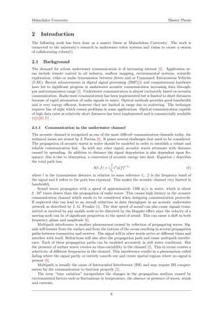 M¨alardalen University Master Thesis
2 Introduction
The following work has been done as a master thesis at Malardalens University. The work is
connected to the university’s research in underwater robot systems and vision to create a swarm
of collaborating robots[1].
2.1 Background
The demand for robust underwater communication is of increasing interest [2]. Application ar-
eas include remote control in oil industry, seaﬂoor mapping, environmental systems, scientiﬁc
exploration, video or audio transmission between divers and or Unmanned Autonomous Vehicles
(UAV). Recent advancements in digital signal processing (DSP)[3] and computational hardware
have led to signiﬁcant progress in underwater acoustic communication increasing data through-
put and transmission range [4]. Underwater communication is almost exclusively based on acoustic
communication. Radio wave communication has been implemented but is limited to short distances
because of rapid attenuation of radio signals in water. Optical methods provides good bandwidth
and is very energy eﬃcient, however they are limited in range due to scattering. The technique
requires line of sight which causes problems in some applications. Optical communication capable
of high data rates at relatively short distances has been implemented and is commercially available
[4][5][6] [7] .
2.1.1 Communication in the underwater channel
The acoustic channel is recognized as one of the most diﬃcult communication channels today, the
technical issues are stated by J. Partan [6]. It poses several challenges that need to be considered.
The propagation of acoustic waves in water should be modeled in order to establish a robust and
reliable communication link. As with any other signal, acoustic waves attenuate with distance
caused by spreading. In addition to distance the signal degradation is also dependent upon fre-
quency; this is due to absorption, a conversion of acoustic energy into heat. Equation 1 describes
the total path loss,
A(l, f) = (
l
lr
)k
a(f)l−lr
(1)
where l is the transmission distance in relation to some reference lr, f is the frequency band of
the signal and k refers to the path loss exponent. This makes the acoustic channel very limited in
bandwidth.
Sound waves propagates with a speed of approximately 1500 m/s in water, which is about
2 · 105
times slower than the propagation of radio waves. This causes high latency in the acoustic
communication channel which needs to be considered when designing communication protocols.
If neglected this can lead to an overall reduction in data throughput in an acoustic underwater
network as described by J. G. Proakis [4]. The slow speed of sound can also cause signals trans-
mitted or received by any mobile node to be distorted by the Doppler eﬀect since the velocity of a
moving node can be of signiﬁcant proportion to the speed of sound. This can cause a shift in both
frequency, phase and amplitude [6].
Multipath interference is another phenomenon caused by reﬂection of propagating waves. Sig-
nals will bounce from the surface and from the bottom of the ocean resulting in several propagation
paths between transmitter and receiver. The signal will in other words arrive at diﬀerent times and
interfere with itself. Refractions will also alter the propagation path and cause multipath interfer-
ence. Each of these propagation paths can be modeled accurately in still water conditions. But
the presence of surface waves creates an time-variability in the channel [2]. This in terms creates a
selectivity of diﬀerent frequencies in the channel. This interference results in a phenomenon called
fading where the signal partly or entirely cancels out and create spatial regions where no signal is
present [6].
Multipath is usually the cause of Intersymbol Interference (ISI) and may require ISI compen-
sation for the communication to function properly [2].
The term “time variation” encapsulates the changes in the propagation medium caused by
environmental factors such as ﬂuctuations in temperature, the absence or presence of waves, winds
and currents.
6
 