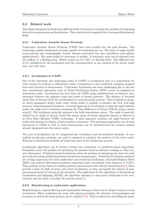 M¨alardalen University Master Thesis
2.2 Related work
This thesis integrates methods from diﬀerent ﬁelds of research to evaluate the problem of integrating
directed communication and localization. The related work is separated into corresponding research
ﬁelds.
2.2.1 Underwater Acoustic Sensor Networks
Underwater Acoustic Sensor Networks (UASN) have been studied over the past decades. The
technology enables deployment of nodes capable of monitoring the sea. The areas of usage include
environmental and oceanographic studies, disaster prevention but also surveillance and military
applications[8]. The nodes might be stationary or mobile. A stationary node can be fastened onto
the seaﬂoor or a ﬂoating buoy. Mobile nodes can be UAV’s or ﬂoating freely. The diﬀerence has
to be considered for the localization and the communication as the position of the sensor nodes
may vary with time.
2.2.2 Localization in UASN
One of the important and challenging tasks in UASN’s is localization that is a requirement for
robot swarms to perform a collaborative tasks. Localization is also needed for stamping acquired
data with location of measurement. Underwater localization has been challenging due to the fact
that conventional approaches such as Global Positioning System (GPS) cannot be deployed on
underwater nodes. Localization has been done for UASN using multilateration on distance mea-
surements between the unknown node and nodes at known positions. The distance is obtained
using Time of Arrival (ToA) for synchronized or unsynchronized systems. This is feasible as acous-
tic waves propagates slowly under water which makes it possible to measure the ToA with high
accuracy using inexpensive hardware. A second approach to localization is using the angle between
nodes, the angle can be obtained measuring the Time Diﬀerence of Arrival (TDoA) using a sensor
array[9]. The techniques generally assumes a far ﬁeld transmission source. The angle is generally
referred to as Angle of Attack (AoA).The sensor array of closely displaced sensors is referred to
as Ultra Short Baseline (USBL) technology. A third approach combines the angle between the
nodes with distance to obtain a better position estimation. The mentioned approaches are all used
extensively in UASN as ToA or AoA measurements can be obtained from the acoustic modem
already integrated into the sensor nodes.
The area of localization can be categorized into centralized and decentralized methods. In cen-
tralized localization methods, one node is assigned to calculate the position of the other nodes.
Whereas in distributed methods all nodes take part of the localization process.
Localization algorithms can be further divided into estimation- or prediction-based algorithms.
Estimation solves the problem of calculating the position based on distance readings or other cur-
rent information. Prediction-based localization solves the problem of estimating the state of a node
given the previously predicted position and position measurement. Prediction localization methods
are of huge importance for both underwater and terrestrial localization. Extended Kalman Filter
(EKF) and particle ﬁlter-based prediction algorithms have successfully been deployed to UAV’s.
They perform sensor fusion to combine position measurement with velocity measurement[10], these
provide a basis for high accuracy and robust localization as they can handle the absence of posi-
tion measurements by relying on the odometry. The application for the algorithms is Simultaneous
Localization and Mapping (SLAM), the algorithm attempts to map static landmarks in the envi-
ronment and use them to localize the moving robot[11].
2.2.3 Beamforming in underwater applications
Beamforming is a spatial ﬁltering and transmission technique which can be adopted using an array
of antennas. When combining the array with signal processing, the direction of transmission and
reception as well as the beam pattern can be adjusted [12]. This is realized by controlling the phase
7
 