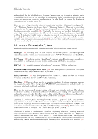 M¨alardalen University Master Thesis
and amplitude for the individual array elements. Beamforming can be static or adaptive, static
beamforming can be used if the conditions are not changed during transmissions such as having
nonmoving transducers. Adaptive beamforming on the other hand, can change the direction of
transmission and reception on the ﬂy.
There are a set of algorithms for adaptive beamforming including “Minimum Mean-Square Er-
ror”, “Maximum Signal-to-Interference Ratio”, “Minimum Variance”. They can be used when
information on the expected signal waveform, strength of the desired signal, signal shape and
direction, respectively is available[13]. Practically, the methods are based on ﬁnding the com-
plex weight vector which minimizes the diﬀerence between actual signal and expected signal. The
problem of ﬁnding the weight vector to minimize the error is solved recursively using gradient
descent[14]. Beamforming has also been used for sonar applications for decades and also as a spa-
tial ﬁlter for receiving acoustic communication[15], however, little work has been done on analysis
of communication by directed transmission.
2.3 Acoustic Communication Systems
The following manufacturers have underwater acoustic modems available on the market.
EvoLogics [16] state they have the most advanced and reliable systems. One of their product
series of modems for position and communication is named “S2CR”. Positioning is based on USBL.
DSPComm [17] sells the modem “AquaComm” which are using Direct-sequence spread spec-
trum (DSSS) or Orthogonal frequency-division multiplexing (OFDM) for modulation.
TRITech [18] with their modem “MicronModem” which uses DSSS for modulation.
Woods Hole Oceanographic Institution [19] have developed the “Micromodem” which uses
Phase-shift keying(PSK) or Frequecy-shift keying(FSK.)
TeledyneBenthos [20] have developed the modem Benthos DAT which uses PSK and Multiple
Frequency modulation (MFSK) and USBL for positioning.
LinkQuest [21] have developed a series of omnidirectional and directional long range modems
for transmission up to 10km. The product “UWM2000H” can communicate in shallow water en-
vironment with harsh multipath conditions.
There are also some research groups working with underwater acoustic modems. The Informa-
tion Sciences Institute at University of Southern California, are working with high latency and
underwater sensor networks. They have been working with hardware for a low cost modem under-
water acoustic modem but have not preceded to underwater testing[22].
University of California, Santa Barbara proposed a modem “AquaNodes” 2005. Two year later,
they published their work of a functional modem based on a hybrid transducer. The modem uses
acoustics for long range transmission and includes localization functionality based on USBL. For
short range transmission within line of sight, optical technology is used [23]. The medium access
and synchronization is based on Time Division Multiple Access (TDMA).
Researchers at School of Electrical and Electronic Engineering Newcastle University Newcastle
proposed a modem called “Seatrac” which is using USBL for position estimation and DSSS modu-
lation for communication at a data rate of 100bps [24]. Milica Stojanovic developed a reconﬁgurable
hardware platform for rapid development and testing of methods for underwater communication
and building UASNs. The modem was designed for development and simulation in Simulink [25].
8
 