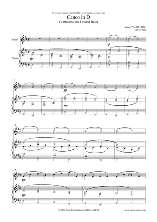 Free sheet music supplied by: www.music-scores.com

                                                          Canon in D
                                              (Variations on a Ground Bass)
                                                                                                                       Johann PACHELBEL
                                                                                                                               (1653-1706)

                                                                                                          
                                                                                                                         
                                                                                                                             




         
Violin
                                                                                                           p

                                                                                                                        
           
              
                                    
                                                                                                              
                                                                                                                           
                                                                                                                                    
                                                                                                                                    
                                             
                                                              
                                                                                            
                                                                                               
                                                                                                          p
Piano             pp
                                                                                                                         
                                                                                                                              
                                                                                                                            
                                                                           


     
 7

                                                                            





                                                                                                                             
                                                      pp

                                                    
                                                                  
                                                                              
                                                                                                                                 
                                                                                       
                                                                                                             
                                                                                                                          
                                                                                                                                   
                                                                                                                               
                                   
                                                      mp
                                                   
                                                                                                                            
                                                                                                              

                        
 13
                                          
                                                                                                                           





                                                                                                   

   
                     
                                        
                                                          
                                                                                                
                                                                                                              
                                                                                                                                  
                                                                                                                                
       
                                                                          
                                                                                                                           
                                                                                                   

                                                        
                                                                                                                     
 17

                                                                                                                           





                                                                                                                                 
             pp

   
                                                                         
                                                         
                                                                              
                                                                                                             
                                                                                                                               
             pp
                                                                                                                               
    
                                                                                                                           
                                                                                                   
                                              © 2001 Anne Christopherson GRSM ARCM                                     www.music-scores.com
 