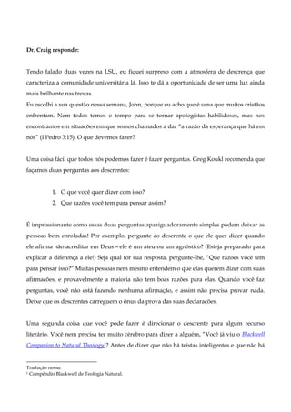 Dr. Craig responde:

Tendo falado duas vezes na LSU, eu fiquei surpreso com a atmosfera de descrença que
caracteriza a comunidade universitária lá. Isso te dá a oportunidade de ser uma luz ainda
mais brilhante nas trevas.
Eu escolhi a sua questão nessa semana, John, porque eu acho que é uma que muitos cristãos
enfrentam. Nem todos temos o tempo para se tornar apologistas habilidosos, mas nos
encontramos em situações em que somos chamados a dar “a razão da esperança que há em
nós” (I Pedro 3:15). O que devemos fazer?

Uma coisa fácil que todos nós podemos fazer é fazer perguntas. Greg Koukl recomenda que
façamos duas perguntas aos descrentes:

1. O que você quer dizer com isso?
2. Que razões você tem para pensar assim?

É impressionante como essas duas perguntas apaziguadoramente simples podem deixar as
pessoas bem enroladas! Por exemplo, pergunte ao descrente o que ele quer dizer quando
ele afirma não acreditar em Deus—ele é um ateu ou um agnóstico? (Esteja preparado para
explicar a diferença a ele!) Seja qual for sua resposta, pergunte-lhe, “Que razões você tem
para pensar isso?” Muitas pessoas nem mesmo entendem o que elas querem dizer com suas
afirmações, e provavelmente a maioria não tem boas razões para elas. Quando você faz
perguntas, você não está fazendo nenhuma afirmação, e assim não precisa provar nada.
Deixe que os descrentes carreguem o ônus da prova das suas declarações.

Uma segunda coisa que você pode fazer é direcionar o descrente para algum recurso
literário. Você nem precisa ter muito cérebro para dizer a alguém, “Você já viu o Blackwell
Companion to Natural Theology1? Antes de dizer que não há teístas inteligentes e que não há

Tradução nossa:
1 Compêndio Blackwell de Teologia Natural.

 