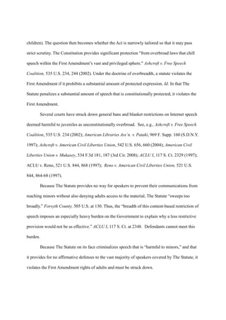 children). The question then becomes whether the Act is narrowly tailored so that it may pass

strict scrutiny. The Constitution provides significant protection "from overbroad laws that chill

speech within the First Amendment’s vast and privileged sphere." Ashcroft v. Free Speech

Coalition, 535 U.S. 234, 244 (2002). Under the doctrine of overbreadth, a statute violates the

First Amendment if it prohibits a substantial amount of protected expression. Id. In that The

Statute penalizes a substantial amount of speech that is constitutionally protected, it violates the

First Amendment.

       Several courts have struck down general bans and blanket restrictions on Internet speech

deemed harmful to juveniles as unconstitutionally overbroad. See, e.g., Ashcroft v. Free Speech

Coalition, 535 U.S. 234 (2002); American Libraries Ass’n. v. Pataki, 969 F. Supp. 160 (S.D.N.Y.

1997); Ashcroft v. American Civil Liberties Union, 542 U.S. 656, 660 (2004); American Civil

Liberties Union v. Mukasey, 534 F.3d 181, 187 (3rd Cir. 2008); ACLU I, 117 S. Ct. 2329 (1997);

ACLU v. Reno, 521 U.S. 844, 868 (1997); Reno v. American Civil Liberties Union, 521 U.S.

844, 864-68 (1997).

       Because The Statute provides no way for speakers to prevent their communications from

reaching minors without also denying adults access to the material, The Statute “sweeps too

broadly.” Forsyth County, 505 U.S. at 130. Thus, the “breadth of this content-based restriction of

speech imposes an especially heavy burden on the Government to explain why a less restrictive

provision would not be as effective.” ACLU I, 117 S. Ct. at 2348. Defendants cannot meet this

burden.

       Because The Statute on its face criminalizes speech that is “harmful to minors,” and that

it provides for no affirmative defenses to the vast majority of speakers covered by The Statute, it

violates the First Amendment rights of adults and must be struck down.
 