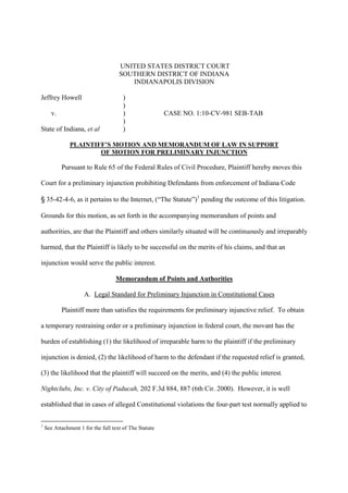UNITED STATES DISTRICT COURT
                                     SOUTHERN DISTRICT OF INDIANA
                                        INDIANAPOLIS DIVISION

Jeffrey Howell                         )
                                       )
       v.                              )                CASE NO. 1:10-CV-981 SEB-TAB
                                       )
State of Indiana, et al                )

               PLAINTIFF’S MOTION AND MEMORANDUM OF LAW IN SUPPORT
                       OF MOTION FOR PRELIMINARY INJUNCTION

            Pursuant to Rule 65 of the Federal Rules of Civil Procedure, Plaintiff hereby moves this

Court for a preliminary injunction prohibiting Defendants from enforcement of Indiana Code

    35-42-4-6, as it pertains to the Internet, (“The Statute”)1 pending the outcome of this litigation.

Grounds for this motion, as set forth in the accompanying memorandum of points and

authorities, are that the Plaintiff and others similarly situated will be continuously and irreparably

harmed, that the Plaintiff is likely to be successful on the merits of his claims, and that an

injunction would serve the public interest.

                                   Memorandum of Points and Authorities

                     A. Legal Standard for Preliminary Injunction in Constitutional Cases

            Plaintiff more than satisfies the requirements for preliminary injunctive relief. To obtain

a temporary restraining order or a preliminary injunction in federal court, the movant has the

burden of establishing (1) the likelihood of irreparable harm to the plaintiff if the preliminary

injunction is denied, (2) the likelihood of harm to the defendant if the requested relief is granted,

(3) the likelihood that the plaintiff will succeed on the merits, and (4) the public interest.

Nightclubs, Inc. v. City of Paducah, 202 F.3d 884, 887 (6th Cir. 2000). However, it is well

established that in cases of alleged Constitutional violations the four-part test normally applied to


1
    See Attachment 1 for the full text of The Statute
 