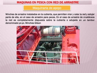 MAQUINAS EN PESCA CON RED DE ARRASTRE
Maquinaria de apoyo
Winches de arrastre instalados en la cubierta, que permiten virar y calar la red y adujar
parte de ella, en el caso de arrastre para peces. En el caso de arrastre de crustáceos
la red es completamente dispuesta sobre la cubierta o adujada en un tambor
denominado yo-yo. Winches Gilson
 
