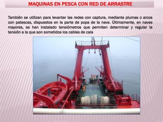 MAQUINAS EN PESCA CON RED DE ARRASTRE
También se utilizan para levantar las redes con captura, mediante plumas o arcos
con patescas, dispuestos en la parte de popa de la nave. Últimamente, en naves
mayores, se han instalado tensiómetros que permiten determinar y regular la
tensión a la que son sometidos los cables de cala
 