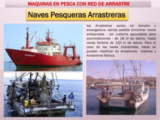 MAQUINAS EN PESCA CON RED DE ARRASTRE
Naves Pesqueras Arrastreras
los Arrastreros varían en tamaño y
envergadura, siendo posible encontrar naves
artesanales - sin cubierta secundaria para
acomodaciones - de 18 m de eslora, hasta
naves factoría de 110 m de eslora. Para el
caso de las naves industriales, estas se
pueden clasificar en Arrastreros hieleros y
Arrastreros fábrica.
 