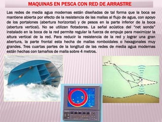 MAQUINAS EN PESCA CON RED DE ARRASTRE
Las redes de media agua modernas están diseñadas de tal forma que la boca se
mantiene abierta por efecto de la resistencia de las mallas al flujo de agua, con apoyo
de los portalones (abertura horizontal) y de pesos en la parte inferior de la boca
(abertura vertical). No se utilizan flotadores. La señal acústica del “net sonda”
instalado en la boca de la red permite regular la fuerza de empuje para maximizar la
altura vertical de la red. Para reducir la resistencia de la red y lograr una gran
abertura, la parte frontal esta hecha de mallas romboidales o hexagonales muy
grandes. Tres cuartas partes de la longitud de las redes de media agua modernas
están hechas con tamaños de malla sobre 4 metros.
 