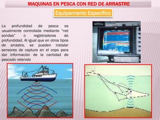 MAQUINAS EN PESCA CON RED DE ARRASTRE
Equipamiento Específico
La profundidad de pesca es
usualmente controlada mediante “net
sondas” o registradores de
profundidad. Al igual que en otros tipos
de arrastre, se pueden instalar
sensores de captura en el copo para
dar información de la cantidad de
pescado retenido
 