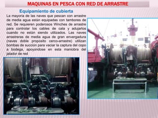 MAQUINAS EN PESCA CON RED DE ARRASTRE
Equipamiento de cubierta
La mayoría de las naves que pescan con arrastre
de media agua están equipadas con tambores de
red. Se requieren poderosos Winches de arrastre
para controlar los cables de cala y adujarlos
cuando no están siendo utilizados. Las naves
arrastreras de media agua de gran envergadura
(naves doble propósito cerco-arrastre) utilizan
bombas de succión para vaciar la captura del copo
a bodega, apoyándose en esta maniobra del
jalador de red
 