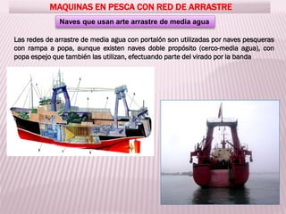 MAQUINAS EN PESCA CON RED DE ARRASTRE
Naves que usan arte arrastre de media agua
Las redes de arrastre de media agua con portalón son utilizadas por naves pesqueras
con rampa a popa, aunque existen naves doble propósito (cerco-media agua), con
popa espejo que también las utilizan, efectuando parte del virado por la banda
 