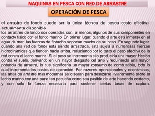 MAQUINAS EN PESCA CON RED DE ARRASTRE
OPERACIÓN DE PESCA
el arrastre de fondo puede ser la única técnica de pesca costo efectiva
actualmente disponible.
los arrastres de fondo son operados con, al menos, algunos de sus componentes en
contacto físico con el fondo marino. En primer lugar, cuando el arte está inmerso en el
agua de mar, las fuerzas de flotación soportan mucho de su peso. En segundo lugar,
cuando una red de fondo está siendo arrastrada, está sujeta a numerosas fuerzas
hidrodinámicas que tienden hacia arriba, reduciendo por lo tanto el peso efectivo de la
red contra el lecho marino. Si el peso se incrementa ello produciría una mayor fricción
contra el suelo, derivando en un mayor desgaste del arte y requiriendo una mayor
potencia de arrastre, lo que significaría un mayor consumo de combustible, todo lo
cual incrementa los costos de operación. Por razones operacionales y económicas,
las artes de arrastre más modernas se diseñan para deslizarse livianamente sobre el
lecho marino con una parte tan pequeña como sea posible del arte haciendo contacto,
y con sólo la fuerza necesaria para sostener ciertas tasas de captura.
 